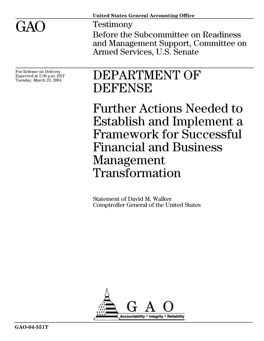 handle is hein.gao/gaobaatxi0001 and id is 1 raw text is:                  United States General Accounting Office
GAO              Testimony
                 Before the Subcommittee on Readiness
                 and Management Support, Committee on
                 Armed Services, U.S. Senate


For Release on Delivery
Expected at 2:30 p.m. EST
Tuesday, March 23, 2004


DEPARTMENT OF
DEFENSE


                  Further Actions Needed to
                  Establish and Implement a
                  Framework for Successful
                  Financial and Business
                  Management
                  Transformation

                  Statement of David M. Walker
                  Comptroller General of the United States










                  A GAO0
                        Accountability * Integrity * Reliability
GAO-04-551T



