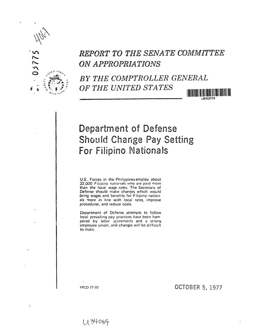 handle is hein.gao/gaobaawcp0001 and id is 1 raw text is: 











REPORT TO THE SENATE COMMITTEE

ON APPROPRIATIONS


BY THE COMPTROLLER GENERAL


'I, ( I \


OF THE UNITED STATES


Department of Defense

Should Change Pay Setting

For Filipino Nationals





U.S. Forces in the Philippinesemploy about
22,000 Filipino nationals who are paid more
than the local wage rates. The Secretary of
Defense should make changes which would
bring wages and benefits for Filipino nation-
als more in line with local rates, improve
procedures, and reduce costs.

Department of Defense attempts to follow
local prevailing pay practices have been ham-
pered by labor agreements and a strong
employee union, and changes wi!l be difficult
to make.


OCTOBER 5, 1977


LM103775


FPCD-77-70


