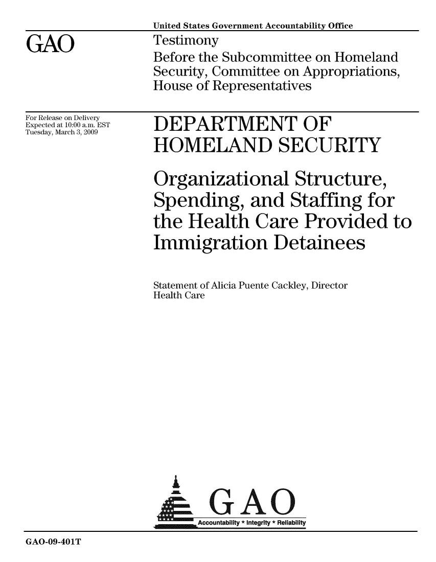 handle is hein.gao/gaobaawtg0001 and id is 1 raw text is:                   United States Government Accountability Office
GAO               Testimony
                  Before the Subcommittee on Homeland
                  Security, Committee on Appropriations,
                  House of Representatives


For Release on Delivery
Expected at 10:00 a.m. EST
Tuesday, March 3, 2009


DEPARTMENT OF
HOMELAND SECURITY


                  Organizational Structure,
                  Spending, and Staffing for
                  the Health Care Provided to
                  Immigration Detainees

                  Statement of Alicia Puente Cackley, Director
                  Health Care











                     A
                   - GAO
                        Accountability * Integrity * Reliability
GAO-09-401T


