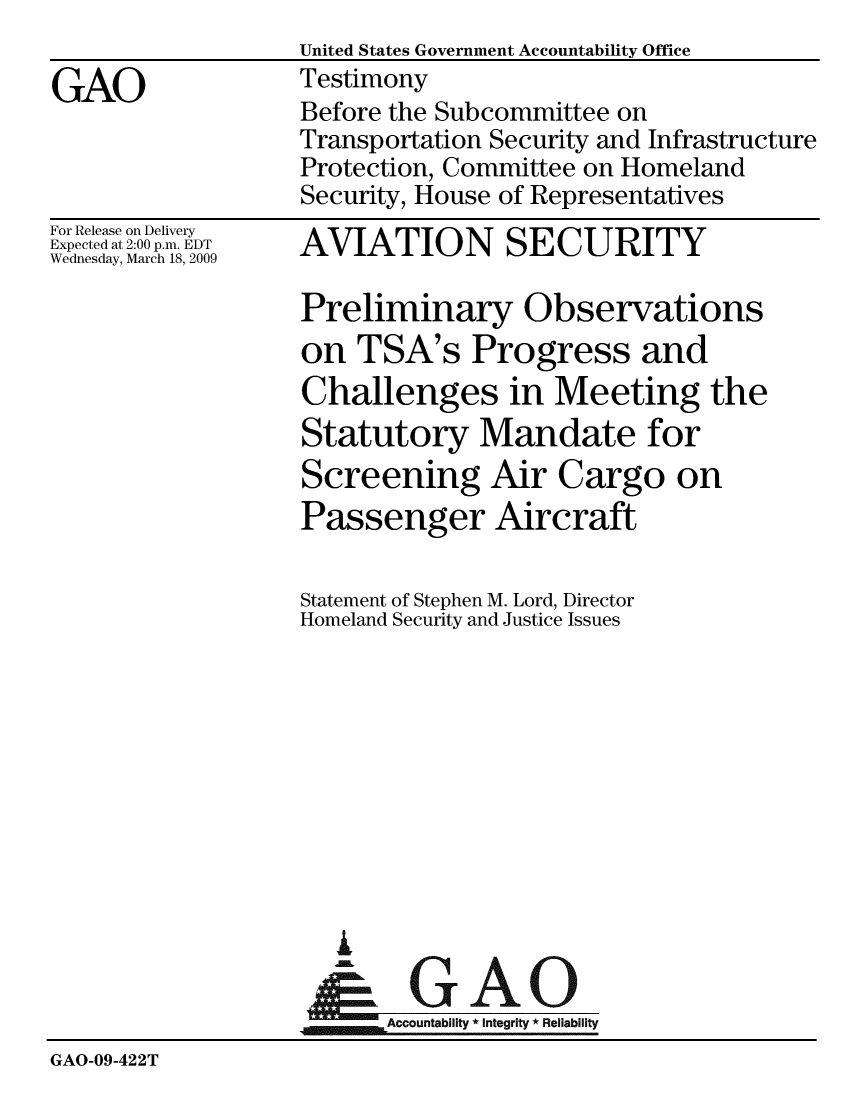 handle is hein.gao/gaobaawwv0001 and id is 1 raw text is:                   United States Government Accountability Office
GAO               Testimony
                  Before the Subcommittee on
                  Transportation Security and Infrastructure
                  Protection, Committee on Homeland
                  Security, House of Representatives


For Release on Delivery
Expected at 2:00 p.m. EDT
Wednesday, March 18, 2009


AVIATION SECURITY


                   Preliminary Observations
                   on TSA's Progress and
                   Challenges in Meeting the
                   Statutory Mandate for
                   Screening Air Cargo on
                   Passenger Aircraft

                   Statement of Stephen M. Lord, Director
                   Homeland Security and Justice Issues










                     A
                   &0GAO
                   ~Accountability * integrity * Reliability
GAO-09-422T


