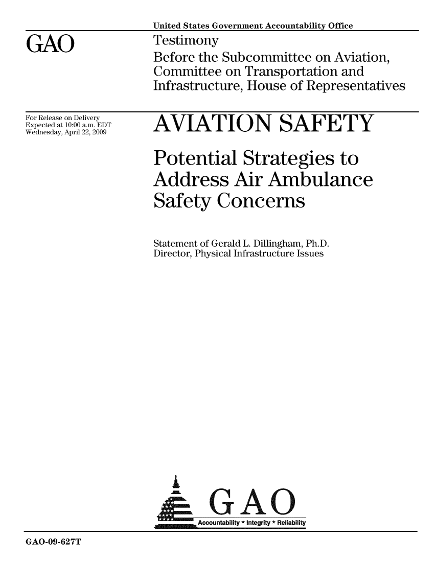 handle is hein.gao/gaobaaxat0001 and id is 1 raw text is:                     United States Government Accountability Office
GAO                 Testimony
                    Before the Subcommittee on Aviation,
                    Committee on Transportation and
                    Infrastructure, House of Representatives


For Release on Delivery
Expected at 10:00 a.m. EDT
Wednesday, April 22, 2009


AVIATION SAFETY

Potential Strategies to
Address Air Ambulance
Safety Concerns

Statement of Gerald L. Dillingham, Ph.D.
Director, Physical Infrastructure Issues


G

jmm Accountability * integrity * Reliability


GAO-09-627T


