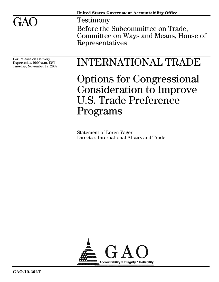 handle is hein.gao/gaobaaxtj0001 and id is 1 raw text is:                    United States Government Accountability Office
GAO                Testimony
                   Before the Subcommittee on Trade,
                   Committee on Ways and Means, House of
                   Representatives


For Release on Delivery
Expected at 10:00 a.m. EST
Tuesday, November 17, 2009


INTERNATIONAL TRADE

Options for Congressional
Consideration to Improve
U.S. Trade Preference
Programs

Statement of Loren Yager
Director, International Affairs and Trade


  A

- GAO
jm,_Accountability * Integrity * Reliability


GAO-10-262T


