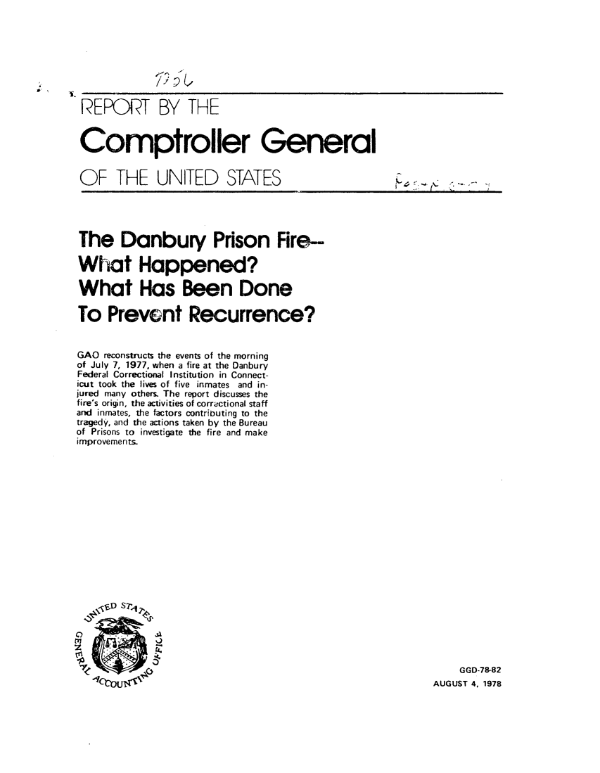 handle is hein.gao/gaobaaxvb0001 and id is 1 raw text is: 








REPORT BY THE


Comptroller General


OF THE UNITED STATES


The Danbury Prison Fire-

What Happened?

What Has Been Done

To Prevent Recurrence?


GAO reconstructs the events of the morning
of July 7, 1977, when a fire at the Danbury
Federal Correctional Institution in Connect-
icut took the lives of five inmates and in-
jured many others. The report discusses the
fire's origin, the activities of correctional staff
and inmates, the factors contributing to the
tragedy, and the actions taken by the Bureau
of Prisons to investigate the fire and make
improvements-














   . , V D s t ,,





SGGD-78-82
                                                 AUGUST 4, 1978


