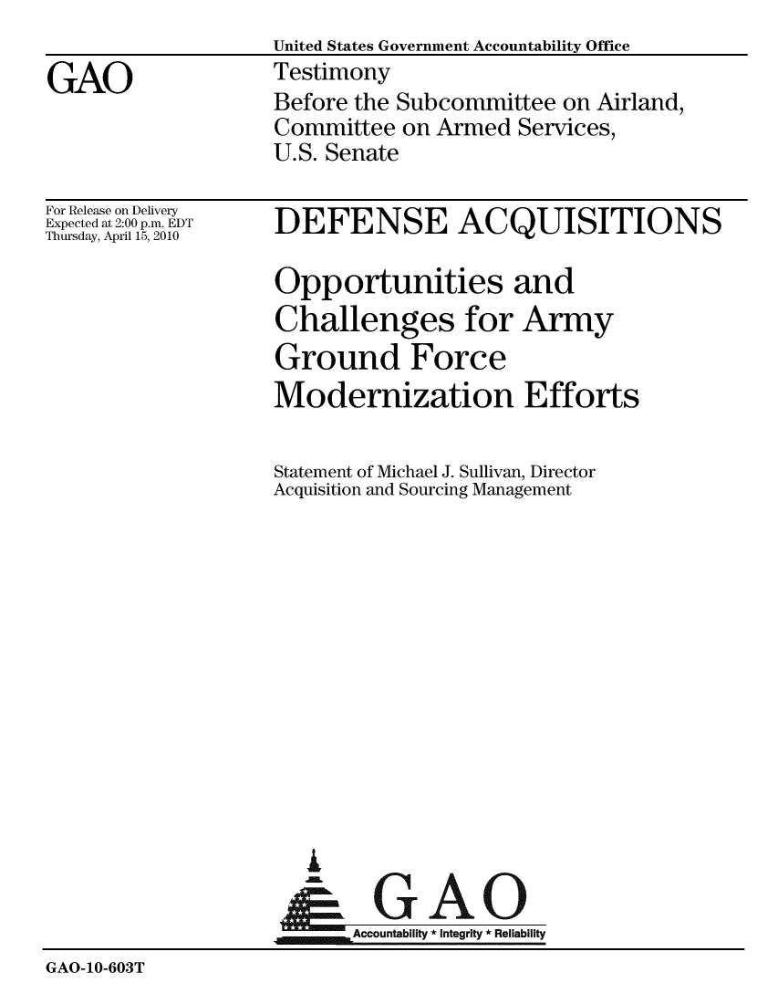handle is hein.gao/gaobaaycr0001 and id is 1 raw text is:                    United States Government Accountability Office
GAO                Testimony
                   Before the Subcommittee on Airland,
                   Committee on Armed Services,
                   U.S. Senate


For Release on Delivery
Expected at 2:00 p.m. EDT
Thursday, April 15, 2010


DEFENSE ACQUISITIONS

Opportunities and
Challenges for Army
Ground Force
Modernization Efforts

Statement of Michael J. Sullivan, Director
Acquisition and Sourcing Management


  i
~GAO
~Accountability * integrity * Reliability


GAO-10-603T


