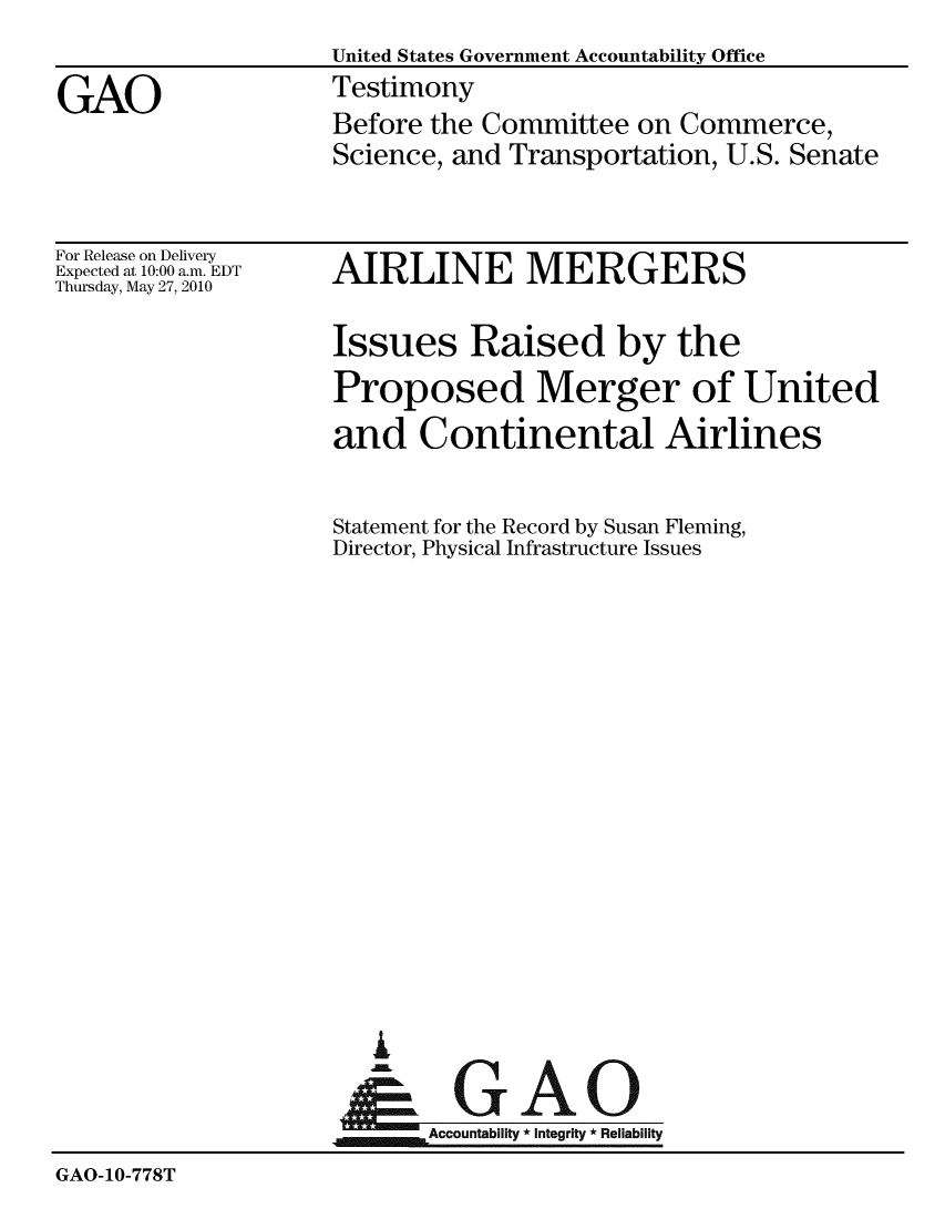 handle is hein.gao/gaobaayhi0001 and id is 1 raw text is:                     United States Government Accountability Office
GAO                 Testimony
                    Before the Committee on Commerce,
                    Science, and Transportation, U.S. Senate


For Release on Delivery
Expected at 10:00 a.m. EDT
Thursday, May 27, 2010


AIRLINE MERGERS


Issues Raised by the
Proposed Merger of United
and Continental Airlines


Statement for the Record by Susan Fleming,
Director, Physical Infrastructure Issues


Ai


GAO


                    Accountability * Integrity * Reliabiliy
GAO-10-778T


