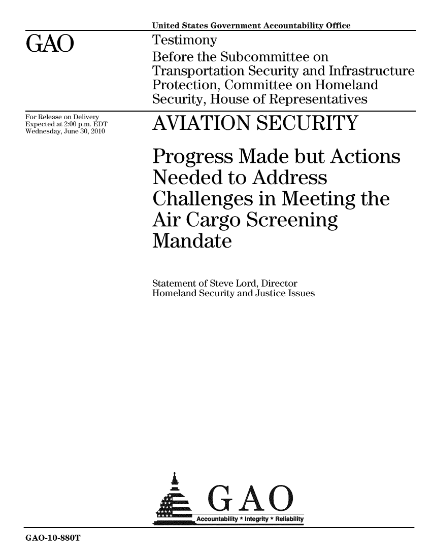 handle is hein.gao/gaobaayji0001 and id is 1 raw text is: United States Government Accountability Office
Testimony
Before the Subcommittee on
Transportation Security and Infrastructure
Protection, Committee on Homeland
Security, House of Representatives


For Release on Delivery
Expected at 2:00 p.m. EDT
Wednesday, June 30, 2010


AVIATION SECURITY


                   Progress Made but Actions
                   Needed to Address
                   Challenges in Meeting the
                   Air Cargo Screening
                   Mandate

                   Statement of Steve Lord, Director
                   Homeland Security and Justice Issues












                      I
                      &GAO
                         Accountability * Integrity * Reliability
GAO-10-880T


GAO



