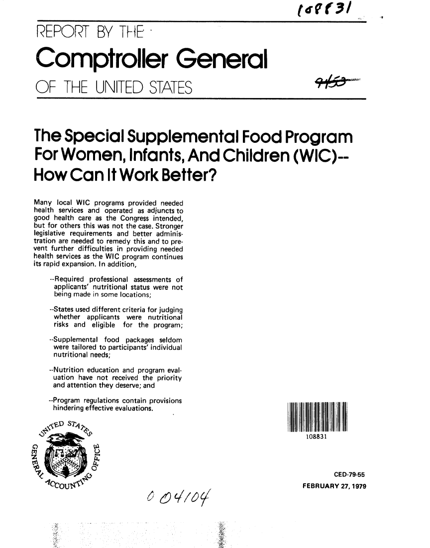 handle is hein.gao/gaobaayum0001 and id is 1 raw text is:                                                              tdV(3!


REPORT BY THE


Comptroller General


OF THE UNITED STATES


The Special Supplemental Food Program

For Women, Infants, And Children (WIC)--

How Can It Work Better?


Many local WIC programs provided needed
health services and operated as adjuncts to
good health care as the Congress intended,
but for others this was not the case. Stronger
legislative requirements and better adminis-
tration are needed to remedy this and to pre-
vent further difficulties in providing needed
health services as the WIC program continues
its rapid expansion. In addition,

    --Required professional assessments of
    applicants' nutritional status were not
    being made in some locations;

    --States used different criteria for judging
    whether applicants were nutritional
    risks and eligible for the program;

    --Supplemental food packages seldom
    were tailored to participants' individual
    nutritional needs;

    --Nutrition education and program eval-
    uation have not received the priority
    and attention they deserve; and

    --Program regulations contain provisions
    hindering effective evaluations.


                         'Sb                                    108831



   'zso ,;                                                            CED-79-55
   110c0u                                                      FEBRUARY 27,1979


