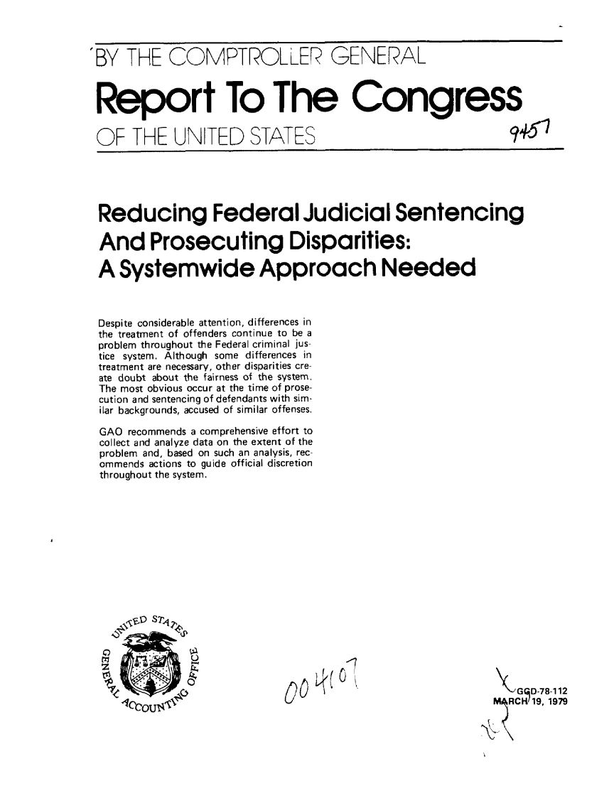 handle is hein.gao/gaobaayuq0001 and id is 1 raw text is: 



'BY THE COMPTROLLER GENERAL



Report To The Congress


OF THE UNITED STATES                                   q+51





Reducing Federal Judicial Sentencing

And Prosecuting Disparities:

A Systemwide Approach Needed



Despite considerable attention, differences in
the treatment of offenders continue to be a
problem throughout the Federal criminal jus-
tice system. Although some differences in
treatment are necessary, other disparities cre-
ate doubt about the fairness of the system,
The most obvious occur at the time of prose-
cution and sentencing of defendants with sim-
ilar backgrounds, accused of similar offenses,

GAO recommends a comprehensive effort to
collect and analyze data on the extent of the
problem and, based on such an analysis, rec-
ommends actions to guide official discretion
throughout the system.












      V S 71.




                                        -                1D-7 8-112
      'lc-0C 19, 1979


