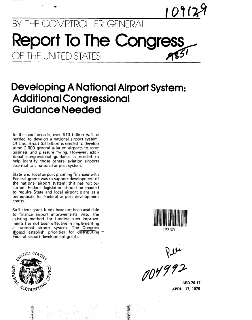 handle is hein.gao/gaobaayzp0001 and id is 1 raw text is: 



BY THE COMPTROLLER GENERAL



Report To The Congress


OF THE UNITED STATES





Developing A National Airport System:

Additional Congressional

Guidance Needed




In the next decade, over $10 billion will be
needed to develop a national airport system.
Of this, about $3 billion is needed to develop
some 2,600 general aviation airports to serve
business and pleasure flying, However, addi-
tional congressional guidance is needed to
help identify those general aviation airports
essential to a national airport system.

State and local airport planning financed with
Federal grants was to support development of
the national airport system; this has not oc-
curred. Federal legislation should be enacted
to require State and local airport plans as a
prerequisite for Federal airport development
grants.

Sufficient grant funds have not been available
to finance airport improvements. Also, the
existing method for funding such improve-
ments has not been effective in implementing
a national airport system. The Congress                      109129
shuld establish priorities for-distFritin-
Iederal airport development grants.



    'FD S 7  2 I

                :0¢y:0



                                                    10  CED-79-17
   4'lec                                                        APRIL 17, 1979


