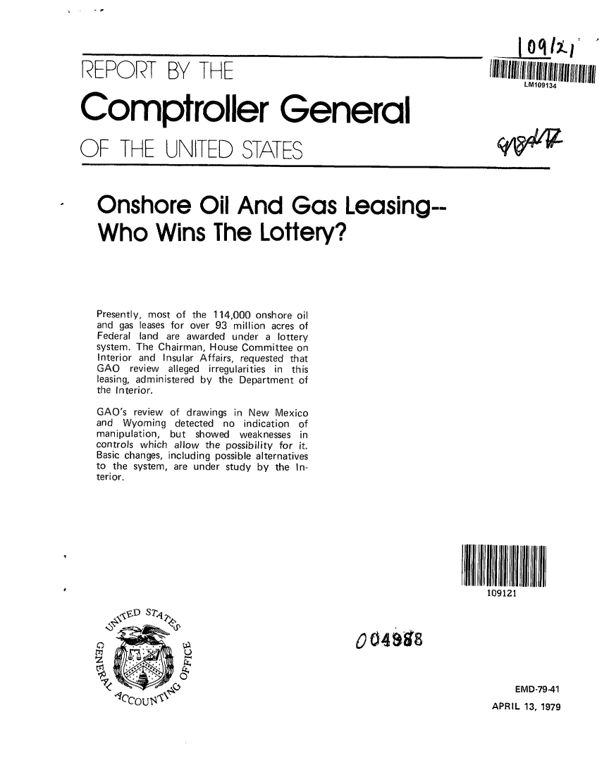 handle is hein.gao/gaobaayzu0001 and id is 1 raw text is: 




REPO     RT   BY   THE                                             IIIhII((II 1llllllIlll



Comptroller General


OF THE UNITED STATES




   Onshore Oil And Gas Leasing--

   Who Wins The Lottery?





   Presently, most of the 114,000 onshore oil
   and gas leases for over 93 million acres of
   Federal land are awarded under a lottery
   system. The Chairman, House Committee on
   Interior and Insular Affairs, requested that
   GAO  review alleged irregularities in this
   leasing, administered by the Department of
   the Interior.

   GAO's review of drawings in New Mexico
   and Wyoming detected no indication of
   manipulation, but showed    weaknesses in
   controls which allow the possibility for it.
   Basic changes, including possible alternatives
   to the system, are under study by the In-
   terior.









                                                                   109121

      -IfD S7Z42






              4                                                        EMD-79-41
      -1('COUS-,, ' 'APRIL 13, 1979


