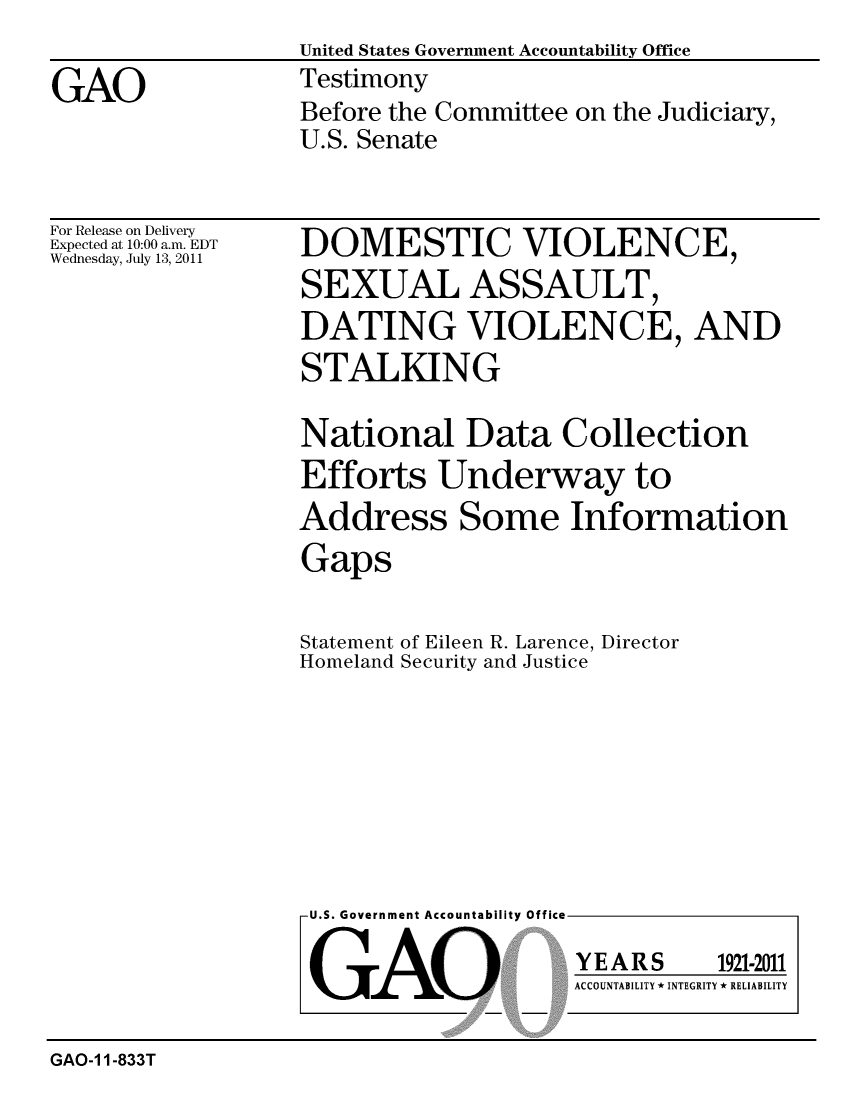 handle is hein.gao/gaobaazdc0001 and id is 1 raw text is:                   United States Government Accountability Office
GAO               Testimony
                  Before the Committee on the Judiciary,
                  U.S. Senate


For Release on Delivery
Expected at 10:00 a.m. EDT
Wednesday, July 13, 2011


DOMESTIC VIOLENCE,
SEXUAL ASSAULT,
DATING VIOLENCE, AND
STALKING

National Data Collection
Efforts Underway to
Address Some Information
Gaps

Statement of Eileen R. Larence, Director
Homeland Security and Justice


U.S. Government Accountability Office


GAO


YEARS


1921-2011


ACCOUNTABILITY * INTEGRITY * RELIABILITY


GAO-1 1-833T


