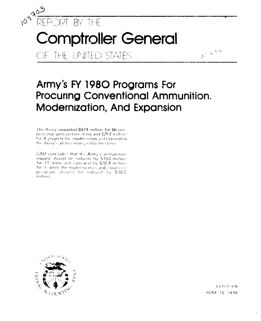 handle is hein.gao/gaobaazjz0001 and id is 1 raw text is: 







Comptroller General
-~,. T     --     , , 'TAT              I,

  (~ KL  L9 4 L.' ~i


Army's FY 1980 Programs For

Procuring Conventional Ammunition.

Modernization, And Expansion




I he At fw'  eouested S914 llll tu f 66 uo u b
fvet H. i-,U ners fur   moder'. in i!,|d S~xp:× vdId7 !(



(;AO  onC. Wid ,  that ti' Arrna   , .1iI-fltonitiOi!
ne(wte'st  lIimUdi I,  oi(-f I  !)  Si 153  mili;
for 11 itt 'c . 4 y S32.F nm; i.
po ,,nr.  m  Ii' , ;'  l . t l  ,  St0 13 .
Pn OI fM) hS         .


u s I


   [ (D  V)1!1
JUNE 15 1979


