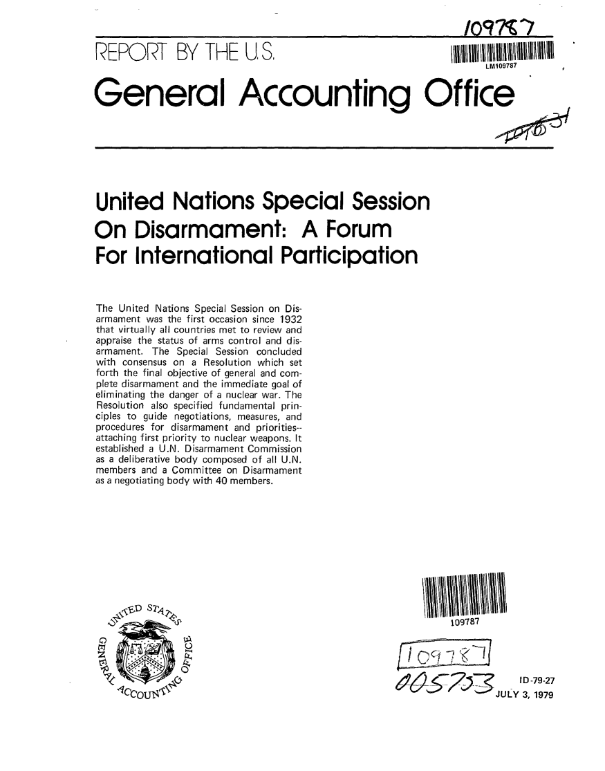 handle is hein.gao/gaobaazlg0001 and id is 1 raw text is: 

Ipq7Vr7


REPORT BY THE U, S.


LM109787


General Accounting Office


United Nations Special Session

On Disarmament: A Forum

For International Participation



The United Nations Special Session on Dis-
armament was the first occasion since 1932
that virtually all countries met to review and
appraise the status of arms control and dis-
armament. The Special Session concluded
with consensus on a Resolution which set
forth the final objective of general and com-
plete disarmament and the immediate goal of
eliminating the danger of a nuclear war. The
Resolution also specified fundamental prin-
ciples to guide negotiations, measures, and
procedures for disarmament and priorities--
attaching first priority to nuclear weapons. It
established a U.N. Disarmament Commission
as a deliberative body composed of all U.N.
members and a Committee on Disarmament
as a negotiating body with 40 members.


109787


I D -79-27
JUY3, 1979


