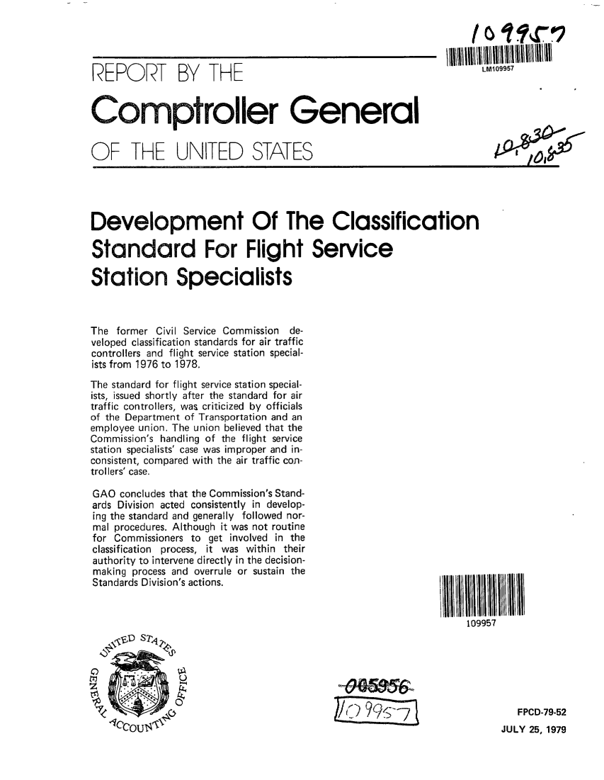 handle is hein.gao/gaobaazms0001 and id is 1 raw text is: 




REPORT BY THE                                                   LWOW


Comptroller General


OF THE UNITED STATES


Development Of The Classification

Standard For Flight Service

Station Specialists



The former Civil Service Commission de-
veloped classification standards for air traffic
controllers and flight service station special-
ists from 1976 to 1978.

The standard for flight service station special-
ists, issued shortly after the standard for air
traffic controllers, was criticized by officials
of the Department of Transportation and an
employee union. The union believed that the
Commission's handling of the flight service
station specialists' case was improper and in-
consistent, compared with the air traffic con-
trollers' case.


GAO concludes that the Commission's Stand-
ards Division acted consistently in develop-
ing the standard and generally followed nor-
mal procedures. Although it was not routine
for Commissioners to get involved in the
classification process, it was within their
authority to intervene directly in the decision-
making process and overrule or sustain the
Standards Division's actions.






\(D       T


109957


JULY 25, 1979


FPCD-79-52


kQI 10,


