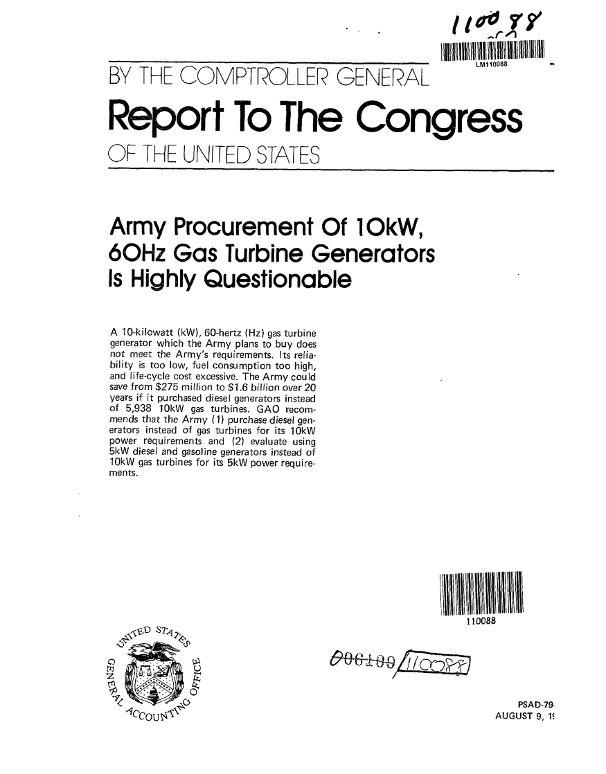 handle is hein.gao/gaobaazob0001 and id is 1 raw text is: 


                                                   liitlilllllllll~lllllllIllllIllIl1llllll

BY THE COMPTROLLER GENERAL                               LM1088



Report To The Congress

OF THE UNITED STATES






Army Procurement Of 1OkW,

60Hz Gas Turbine Generators

Is Highly Questionable



A 10-kilowatt (kW), 60-hertz (Hz) gas turbine
generator which the Army plans to buy does
not meet the Army's requirements. Its relia-
bility is too low, fuel consumption too high,
and life-cycle cost excessive. The Army could
save from $275 million to $1.6 billion over 20
years if it purchased diesel generators instead
of 5,938 10kW gas turbines. GAO recom-
mends that the Army (1) purchase diesel gen-
erators instead of gas turbines for its 10kW
power requirements and (2) evaluate using
5kW diesel and gasoline generators instead of
10kW gas turbines for its 5kW power require-
ments.












                                                        110088

    \-D S7<



                                                               PSAD-79'
   1CCOU$                                                  AUGUST 9, 1


