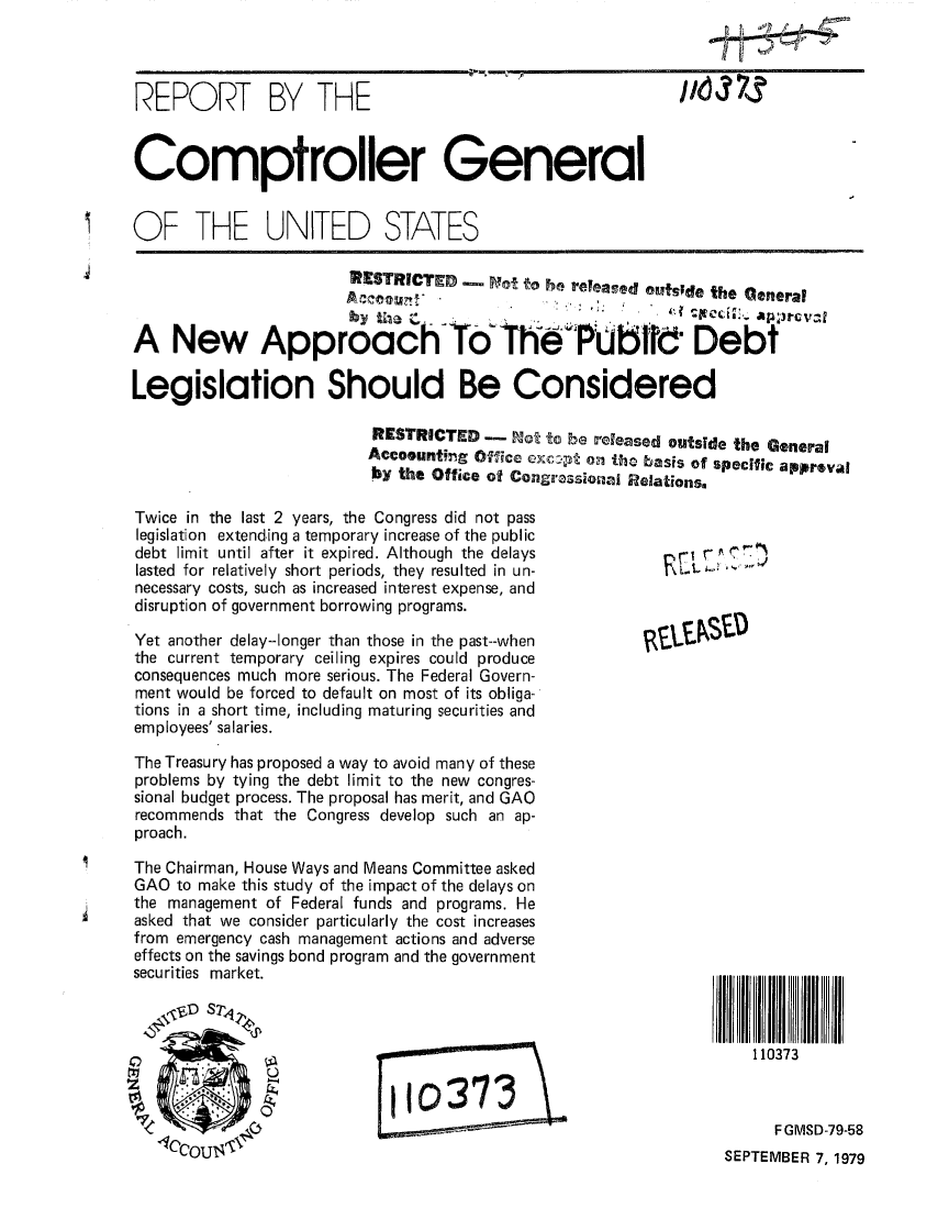 handle is hein.gao/gaobaazrh0001 and id is 1 raw text is: 




REPORT BY THE                                               1'-6 373



Comptroller General


OF THE UNITED STATES

                        RESTRICTED  Avot ,o re~eaed out;e the Ceneral


A New ApproC To The PUbfld Debt


Legislation Should Be Considered

                          RESTRICTED - Not to be released outside the General
                          Accoountig Offce exc-g oil tho basis of specific apprval
                          by the Office of Congrassonaa Relations.


Twice in the last 2 years, the Congress did not pass
legislation extending a temporary increase of the public
debt limit until after it expired. Although the delays
lasted for relatively short periods, they resulted in un-
necessary costs, such as increased interest expense, and
disruption of government borrowing programs.

Yet another delay--longer than those in the past--when
the current temporary ceiling expires could produce
consequences much more serious. The Federal Govern-
ment would be forced to default on most of its obliga-
tions in a short time, including maturing securities and
employees' salaries.

The Treasury has proposed a way to avoid many of these
problems by tying the debt limit to the new congres-
sional budget process. The proposal has merit, and GAO
recommends that the Congress develop such an ap-
proach.

The Chairman, House Ways and Means Committee asked
GAO to make this study of the impact of the delays on
the management of Federal funds and programs. He
asked that we consider particularly the cost increases
from emergency cash management actions and adverse
effects on the savings bond program and the government
securities market.
  ,\?~t'D ST 4



        ,                    10373


   110373



     F GMSD-79-58
SEPTEMBER 7, 1979


