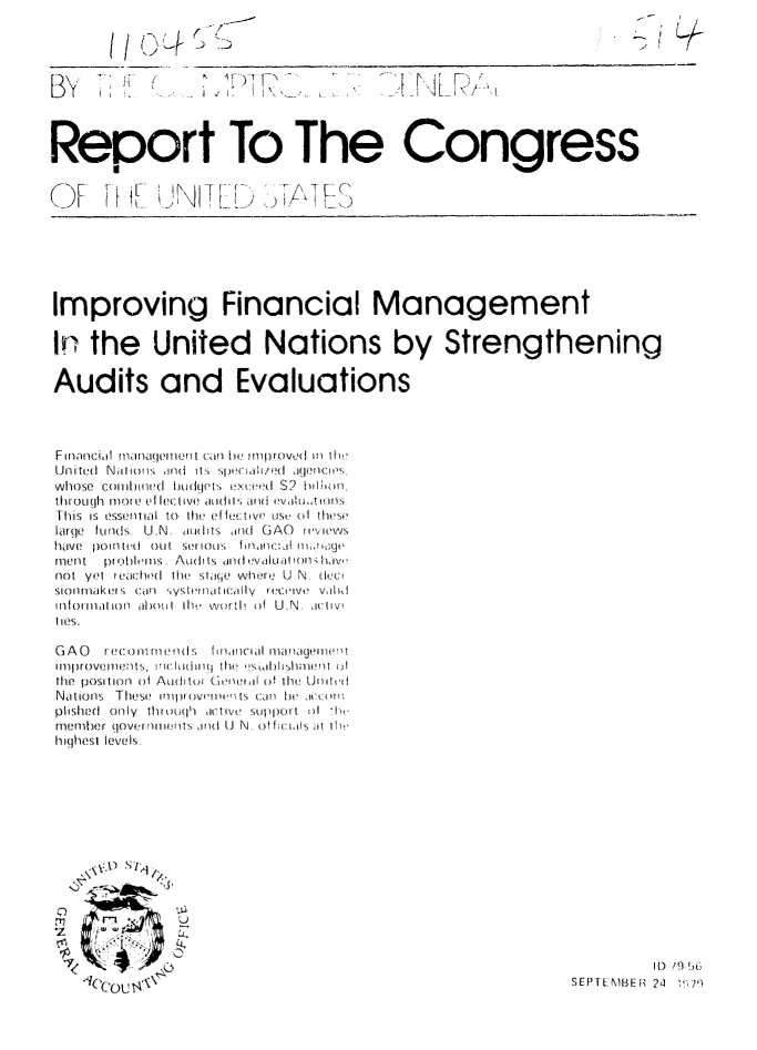 handle is hein.gao/gaobaazsj0001 and id is 1 raw text is: 




B~y                   IF)T


Report To The Congress


OF I \LT


Improving Financial Management

IN the United Nations by Strengthening

Audits and Evaluations



FinanFcial  riwnaqve ri t cf l i  Iproved II 0w
United Naliom  md  its Spi,:,iLh/d  igecri( s,
Whose coHlllinted ho(gets exceedem S? fil' Ib)n,
thIOti(IIh 11o0te Vile!(1v(  atldwl  arid  v h,!o s
Sllis is  tSsflll,  io  theI  efftuctivC  use  (f  these
large funds U.N. outits ind GAO r ivies
hdW!{. [IO Itt'dR  O1-lt  S011lIl~tS  f0ll1IltC:Jl1 11Il Id .jk'
1llellt  ptobiIi s.li Au its  dlldtV,1Lirlill   ll,]vO
not yet tU.el lod the slae w ere U N. deci
sionlmakeis +;can  os wwH!i~lwi I ecIive I~ + V+, d  idI,
iinhI0rlo PP nl01ot it ht1 ,.rtt Of U.N. acwtiv
ties.

GAO    ) i i i!  me ni s  ifcin l iia mi  1woim
Ilprovii tl s, l IhLm .  i iil0  i(!   1,Al  ishmi  m  nI
the pOSi OII Of Aodi tOI  (- nii  i Oif tIh Uh m t1'd
Nations, These !m oi/|)O wt )[{'l[  c.,III  hei,   Iccol
pished only thntMIn'] ( itlVtti S1)Ort olI  'I,
niemer (]overnmilils rid U N, offiiiis at Iht,
highest levels,


. . .S1,


(COU t4'


          It) D  .; 9) ?
SEP11EMBER 24 ?'t]


S -- T L ...


