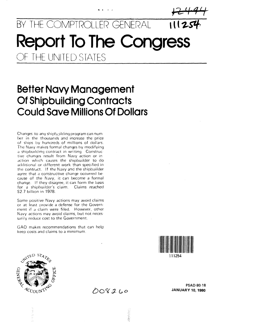 handle is hein.gao/gaobabacj0001 and id is 1 raw text is: 




BY THE COMPTROLLER GENERAL  it (247#1



Report To The Congress


OF THE UNLTED STATeS


Better Navy Management

Of Shipbuilding Contracts

Could Save Millions Of Dollars



Changes to any shipL1-ilding program can num
her in the thousands and increase the price
of shil)s  by  hundreds of millions of dollars.
The Navy makes formal changes by modifying
a shipbuilding contract in writing. Construc
tive changes result from Navy action or in
action which causes the shipbuilder to do
a(htitional or different work than specified in
the contract. If the Navy and the shipbuilder
agree that a constructive change occurred be-
cause of the Navy, it can become a formal
change. If they disagree, it can form the basis
for a shipbuilder's claim.  Claims reached
S2,7 billion in 1978.

Some positive Navy actions may avoid claims
or at least provide a defense for the Govern-
ment if a claim were filed. However, other
Navy actions may avoid claims, but not neces-
sarily reduce cost to the Government.

GAO makes recommendations that can help
keep costs and claims to a minimum.




                                                           11 i254





                                                                 PSAD-80-18
    ICCOU   '                                               JANUARY 10, 1980


