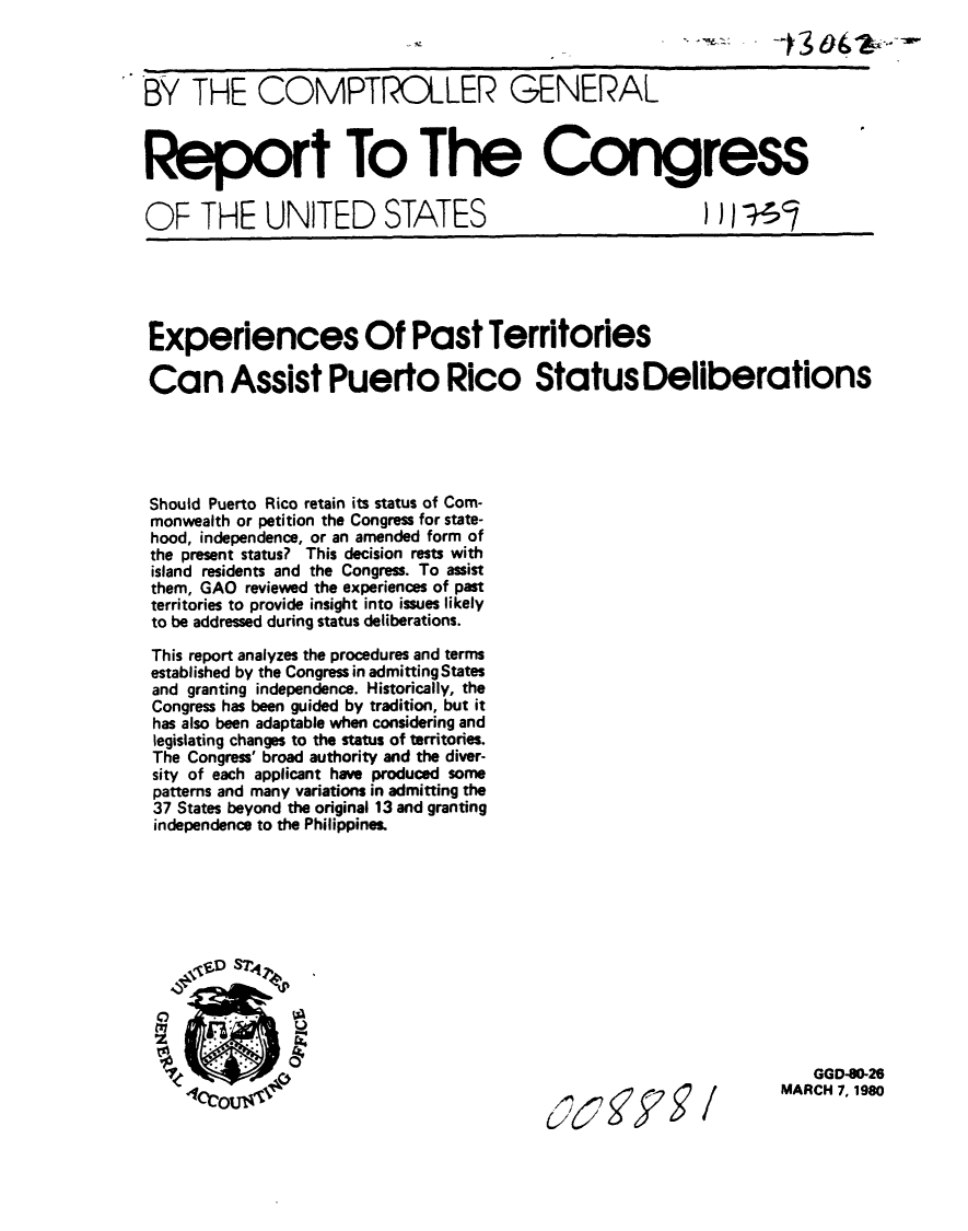 handle is hein.gao/gaobabahr0001 and id is 1 raw text is: 



BY THE COMPTROLLER GENERAL



Report To The Congress


OF THE UNITED STATES


Experiences Of Past Territories

Can Assist Puerto Rico Status Deliberations





Should Puerto Rico retain its status of Com-
monwealth or petition the Congress for state-
hood, independence, or an amended form of
the present status? This decision rests with
island residents and the Congress. To assist
them, GAO reviewed the experiences of past
territories to provide insight into issues likely
to be addressed during status deliberations.

This report analyzes the procedures and terms
established by the Congress in admitting States
and granting independence. Historically, the
Congress has been guided by tradition, but it
has also been adaptable when considering and
legislating changes to the status of territories.
The Congress' broad authority and the diver-
sity of each applicant have produced some
patterns and many variations in admitting the
37 States beyond the original 13 and granting
independence to the Philippines.


62(272/


   GGD-0-26
MARCH 7, 1980


) )) -;-s


