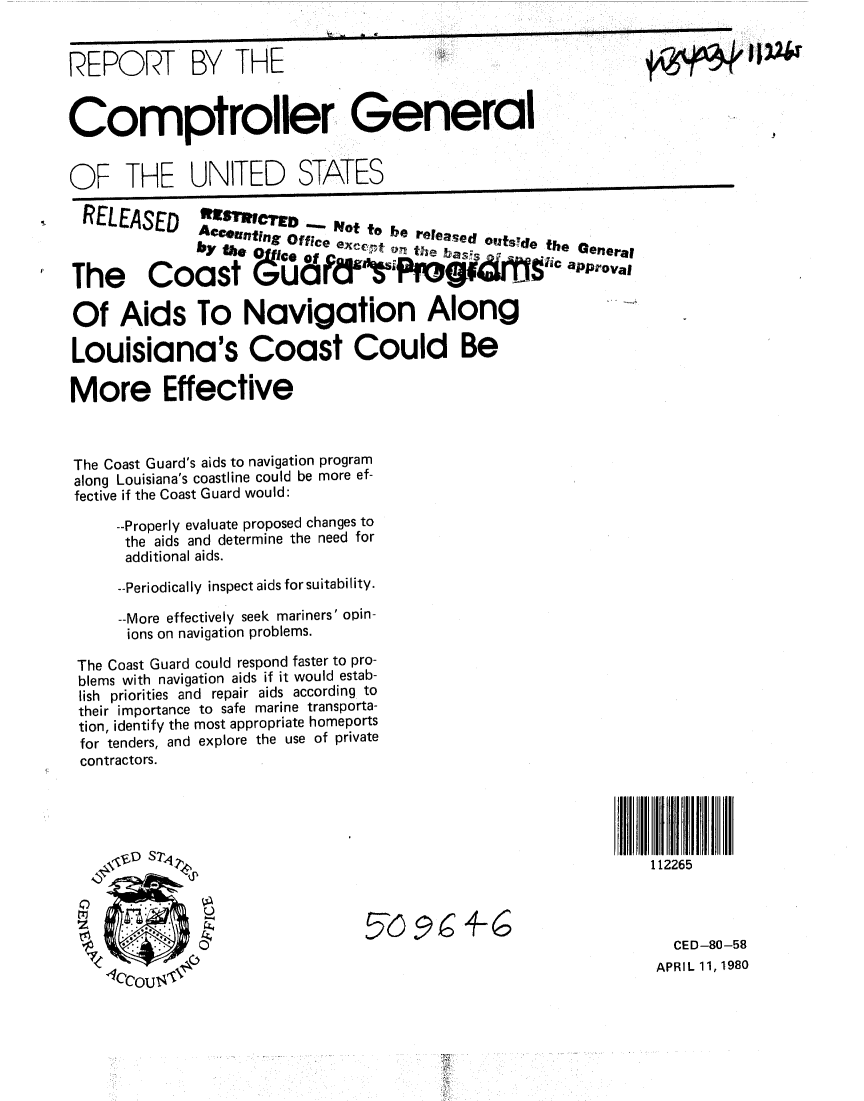 handle is hein.gao/gaobabanj0001 and id is 1 raw text is: 


REPORT BY THE


Comptroller General


OF THE UNITED STATES
  RELEASED     .lo               to bo.
                 Accung Office exc.  iteta eee~e     b . Qera


The      Coast G;            F      P 4r      Ts1c         °approval

Of Aids To Navigation Along

Louisiana's Coast Could Be

More Effective



The Coast Guard's aids to navigation program
along Louisiana's coastline could be more ef-
fective if the Coast Guard would:

     --Properly evaluate proposed changes to
     the aids and determine the need for
     additional aids.

     --Periodically inspect aids for suitability.

     --More effectively seek mariners' opin-
     ions on navigation problems.

 The Coast Guard could respond faster to pro-
 blems with navigation aids if it would estab-
 lish priorities and repair aids according to
 their importance to safe marine transporta-
 tion, identify the most appropriate homeports
 for tenders, and explore the use of private
 contractors.





    \ .D Sz4                                                    112265




                                                                   CED-80-58
                                                                 APRIL 11, 1980


