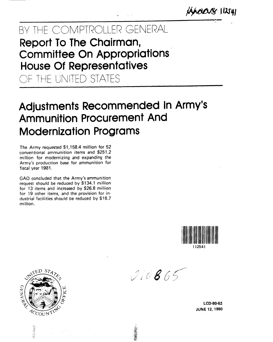 handle is hein.gao/gaobabaqs0001 and id is 1 raw text is: 

                                                AA66s, IIW1


BY THE COMPTROLLER GENERAL

Report To The Chairman,

Committee On Appropriations

House Of Representatives

OF THE UNITED STATES




Adjustments Recommended In Army's

Ammunition Procurement And

Modernization Programs

The Army requested $1,158.4 million for 52
conventional ammunition items and $251.2
million for modernizing and expanding the
Army's production base for ammunition for
fiscal year 1981.

GAO concluded that the Army's ammunition
request should be reduced by $134.1 million
for 13 items and increased by $26.8 million
for 19 other items, and the provision for in-
dustrial facilities should be reduced by $16.7
million.







                                                  112541




   A- V',- S




 7/                                                  LCD-80-62
                                                  JUNE 12,1980



