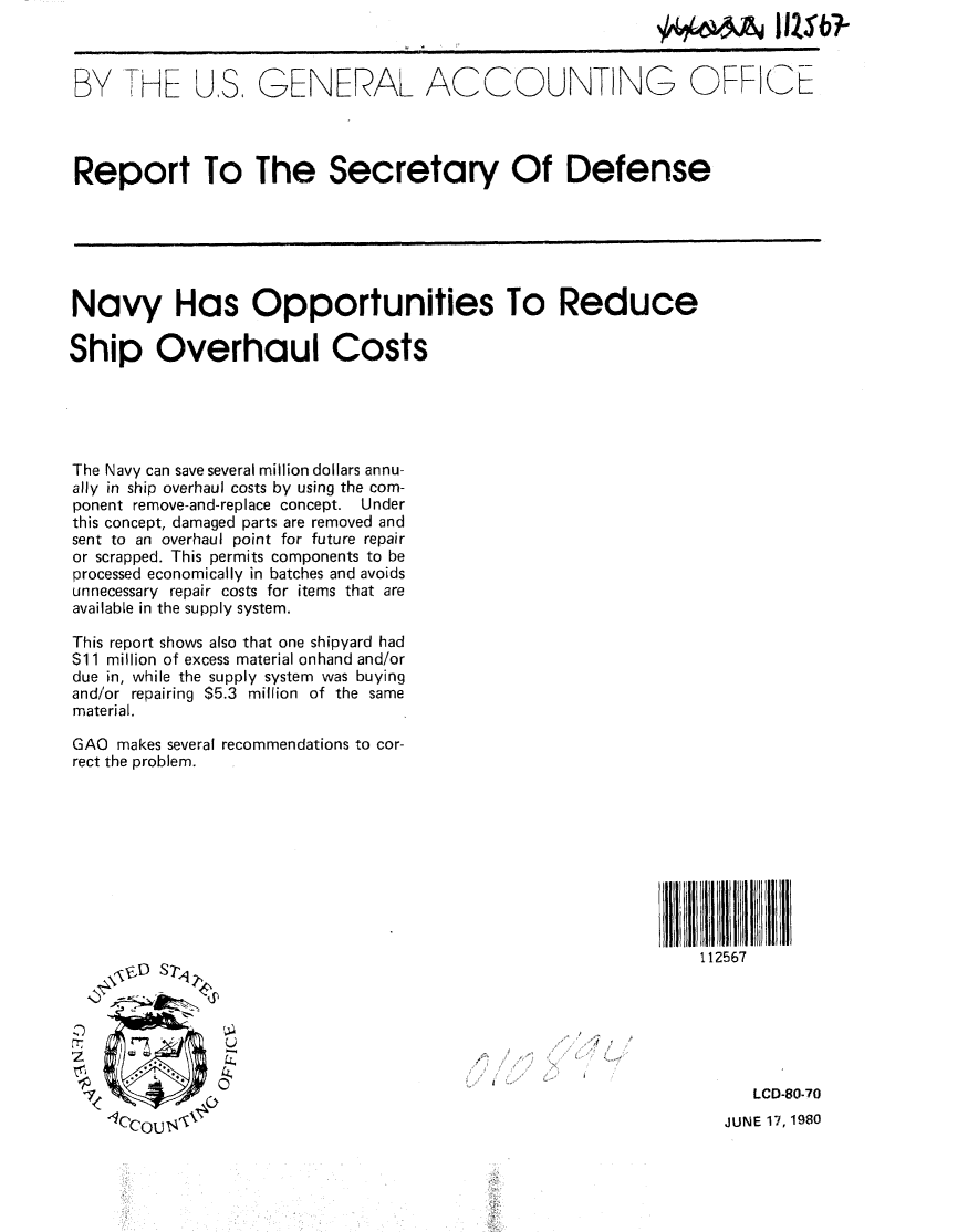 handle is hein.gao/gaobabard0001 and id is 1 raw text is: 



BY HE US, GENERAL ACCOUNTING OFF-IE




Report To The Secretary Of Defense






Navy Has Opportunities To Reduce

Ship Overhaul Costs





The Navy can save several million dollars annu-
ally in ship overhaul costs by using the com-
ponent remove-and-replace concept. Under
this concept, damaged parts are removed and
sent to an overhaul point for future repair
or scrapped. This permits components to be
processed economically in batches and avoids
unnecessary repair costs for items that are
available in the supply system.

This report shows also that one shipyard had
$11 million of excess material onhand and/or
due in, while the supply system was buying
and/or repairing $5.3 million of the same
material.

GAO makes several recommendations to cor-
rect the problem.









                                                               112567

  .....




               0 .LCD-80-70

                                                                  JUNE 17, 1980


