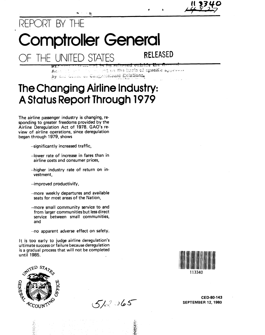 handle is hein.gao/gaobabbat0001 and id is 1 raw text is:    II ~I~Q
   (
A~~~P2 US?


REPORT BY THE


Comptroller General


OF THE UNITED STATES                              RELEASED

                                    4 FIN



The Changing Airline Industry:

A Status Report Through 1979


The airline passenger industry is changing, re-
sponding to greater freedoms provided by the
Airline Deregulation Act of 1978. GAO's re-
view of airline operations, since deregulation
began through 1979, shows

     --significantly increased traffic,

     --lower rate of increase in fares than in
     airline costs and consumer prices,

     --higher industry rate of return on in-
     vestment,

     --improved productivity,

     --more weekly departures and available
     seats for most areas of the Nation,

     --more small community service to and
     from larger communities but less direct
     service between small communities,
     and

     --no apparent adverse effect on safety.


It is too early to judge airline deregulation's
ultimate success or failure because deregulation
is a gradual process that will not be completed
until 1985.


1I134llll11111
113340


       CED-80-143
SEPTEMBER 12, 1980


