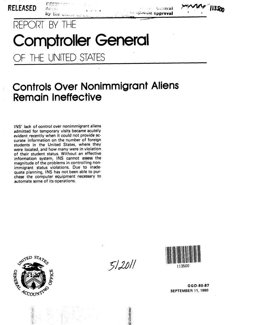 handle is hein.gao/gaobabbco0001 and id is 1 raw text is: 

bytiu


REPORT BY THE


Comptroller General


OF THE UNITED STATES


RELEASED


Controls Over Nonimmigrant Aliens

Remain Ineffective




INS' lack of control over nonimmigrant aliens
admitted for temporary visits became acutely
evident recently when it could not provide ac-
curate information on the number of foreign
students in the United States, where they
were located, and how many were in violation
of their student status. Without an effective
information system, INS cannot assess the
magnitude of the problems in controlling non-
immigrant status violations. Due to inade-
quate planning, INS has not been able to pur-
chase the computer equipment necessary to
automate some of its operations.


113500


      GGD-80-87
SEPTEMBER 11, 1980


-5-10WI


L. Ic J4.provall


