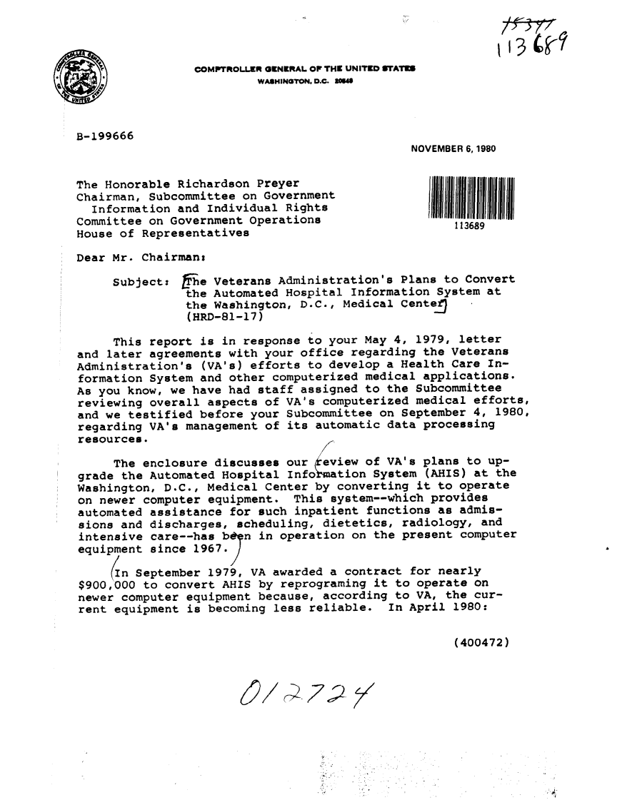 handle is hein.gao/gaobabbev0001 and id is 1 raw text is: 



                 COMPTROLLER GENERAL OF THE UNITED WAiI
                         WASHINGTON. D.C. IOM



B-199666
                                               NOVEMBER 6, 1980

The Honorable Richardson Preyer
Chairman, Subcommittee on Government
  Information and Individual Rights
Committee on Government Operations                   113689
House of Representatives

Dear Mr. Chairman:

     Subject: fihe Veterans Administration's Plans to Convert
               the Automated Hospital Information System at
               the Washington, D.C., Medical CenteJ
               (HRD-81-17)

     This report is in response to your May 4, 1979, letter
and later agreements with your office regarding the Veterans
Administration's (VA's) efforts to develop a Health Care In-
formation System and other computerized medical applications.
As you know, we have had staff assigned to the Subcommittee
reviewing overall aspects of VA's computerized medical efforts,
and we testified before your Subcommittee on September 4, 1980,
regarding VA's management of its automatic data processing
resources.

     The enclosure discusses our keview of VA's plans to up-
grade the Automated Hospital Info ation System (AHIS) at the
Washington, D.C., Medical Center by converting it to operate
on newer computer equipment. This system--which provides
automated assistance for such inpatient functions as admis-
sions and discharges, scheduling, dietetics, radiology, and
intensive care--has b~n in operation on the present computer
equipment since 1967.;

     In September 1979, VA awarded a contract for nearly
$900,000 to convert AHIS by reprograming it to operate on
newer computer equipment because, according to VA, the cur-
rent equipment is becoming less reliable. In April 1980:

                                                     (400472)


