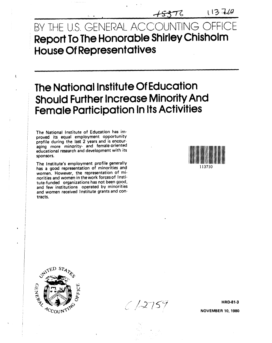 handle is hein.gao/gaobabbey0001 and id is 1 raw text is: 




BY THE U.S. GENERAL ACCOUNTING OFFICE

Report To The Honorable Shirley Chisholm

House Of Representatives






The National Institute Of Education

Should Further Increase Minority And

Female Participation In Its Activities


The National Institute of Education has im-
proved its equal employment opportunity
profile during the last 2 years and is encour-
aging more minority- and female-oriented
educational research and development with its
sponsors.

The Institute's employment profile generally
has a good representation of minorities and
women. However, the representation of mi-
norities and women in the work forces of Insti-
tute-funded organizations has not been good,
and few institutions operated by minorities
and women received Institute grants and con-
tracts.


113710


























       HR0-81-3


NOVEMBER 10, 1980


