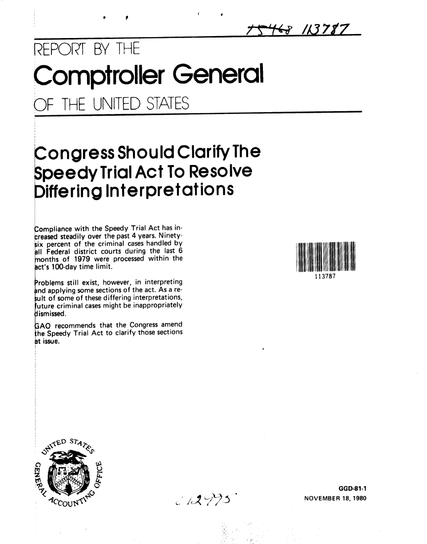 handle is hein.gao/gaobabbfq0001 and id is 1 raw text is: 




PEPOIR BY THE


Comptroller General


OF THE UNITED STATES


Congress Should Clarify The

Speedy Trial Act To Resolve

Differing Interpretations


3ompliance with the Speedy Trial Act has in-
:reased steadily over the past 4 years. Ninety-
iix percent of the criminal cases handled by
11 Federal district courts during the last 6
months of 1979 were processed within the
act's 100-day time limit.

'roblems still exist, however, in interpreting
)nd applying some sections of the act. As a re-
;ult of some of these differing interpretations,
future criminal cases might be inappropriately
i smissed.
3AO recommends that the Congress amend
the Speedy Trial Act to clarify those sections
at issue.











   I'DS -P


11111 I111 11111
    113787


       GGD-81-1
NOVEMBER 18, 1980


