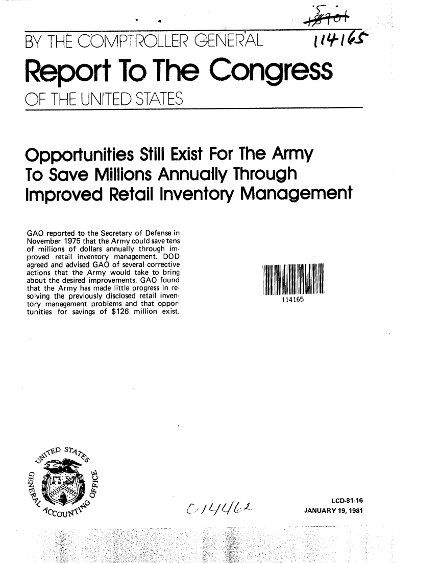 handle is hein.gao/gaobabbll0001 and id is 1 raw text is: 
0   4


BY THE COMPTROLLER GENERAL


Report To The Congress

OF THFE UNITED STATES


Opportunities Still Exist For The Army

To Save Millions Annually Through

Improved Retail Inventory Management


GAO reported to the Secretary of Defense in
November 1975 that the Army could save tens
of millions of dollars annually through im-
proved retail inventory management. DOD
agreed and advised GAO of several corrective
actions that the Army would take to bring
about the desired improvements. GAO found
that the Army has made little progress in re-
solving the previously disclosed retail inven-
tory management problems and that oppor-
tunities for savings of $126 million exist.


z

1


C,,/Ie./t ,J


114165


     LCD-81-16
JANUARY 19, 1981


  '5_ ,
4tt44


IIIH4r


D


