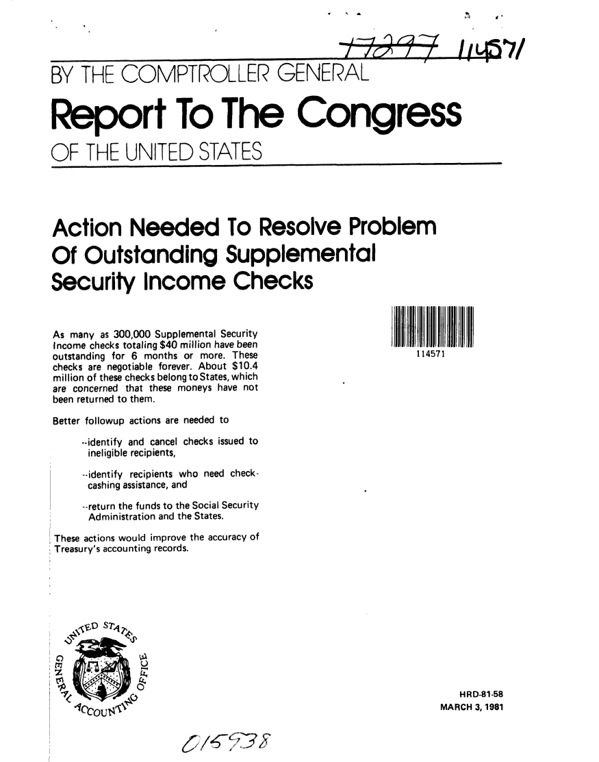 handle is hein.gao/gaobabbpt0001 and id is 1 raw text is: 


1 '1


BY THE COMPTROLLER GENERAL


Report To The Congress

OF THE UNITED STATES


Action Needed To Resolve Problem

Of Outstanding Supplemental

Security Income Checks


As many as 300,000 Supplemental Security
Income checks totaling $40 million have been
outstanding for 6 months or more. These
checks are negotiable forever. About $10.4
million of these checks belong to States, which
are concerned that these moneys have not
been returned to them.

Better followup actions are needed to

    -.identify and cancel checks issued to
    ineligible recipients,

    --identify recipients who need check-
    cashing assistance, and

    --return the funds to the Social Security
    Administration and the States.

These actions would improve the accuracy of
Treasury's accounting records.


   HRD-81-58
MARCH 3, 1981


114571


1    0 . a


v   A


.4= 1
1 / r_1A I /


