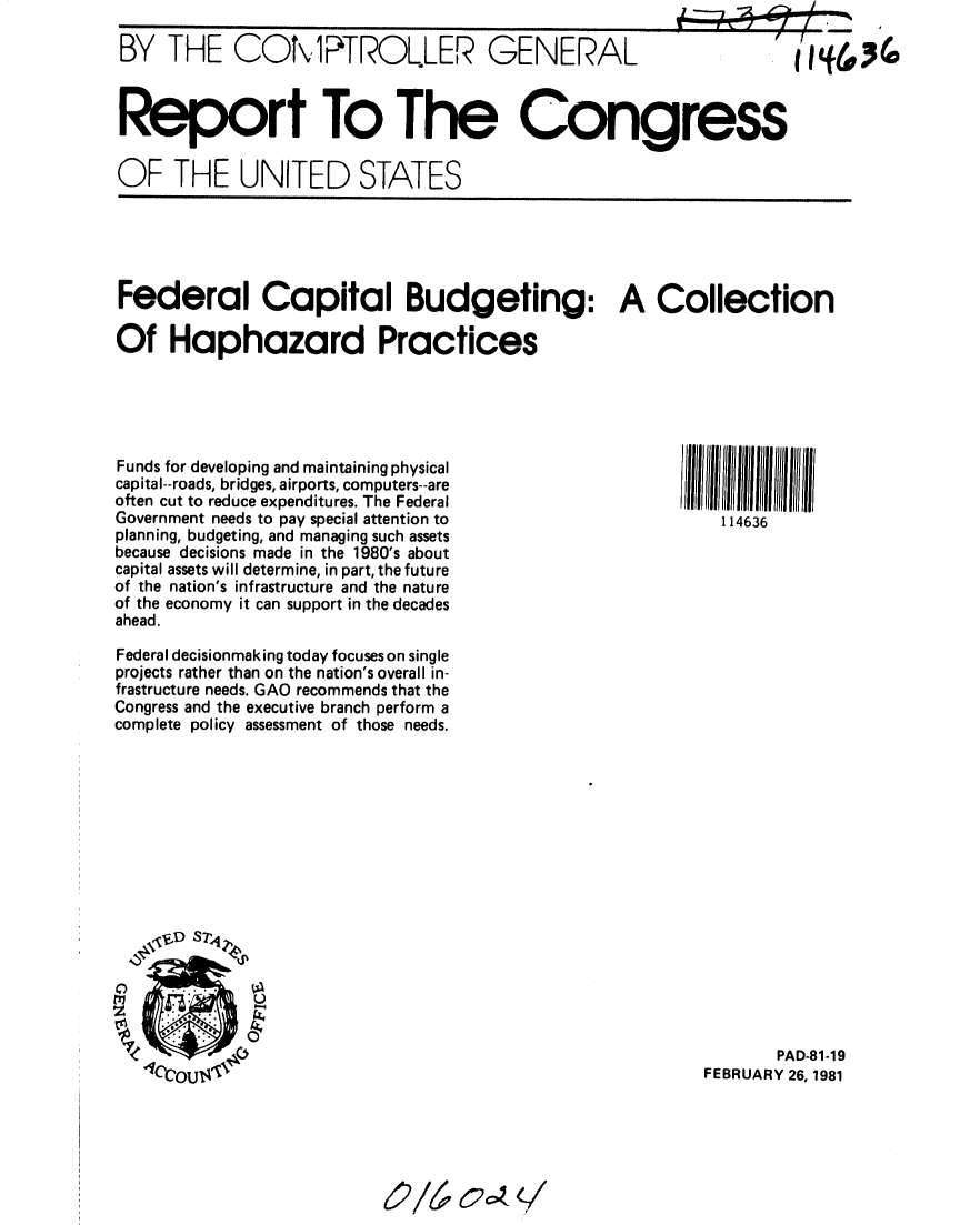 handle is hein.gao/gaobabbqk0001 and id is 1 raw text is: 

BY THE CON 1PTROLER GENERAL


Report To The Congress

OF THE UNITED STATES


Federal Capital Budgeting: A Collection

Of Haphazard Practices


114636


Funds for developing and maintaining physical
capital--roads, bridges, airports, computers--are
often cut to reduce expenditures. The Federal
Government needs to pay special attention to
planning, budgeting, and managing such assets
because decisions made in the 1980's about
capital assets will determine, in part, the future
of the nation's infrastructure and the nature
of the economy it can support in the decades
ahead.

Federal decisionmaking today focuses on single
projects rather than on the nation's overall in-
frastructure needs. GAO recommends that the
Congress and the executive branch perform a
complete policy assessment of those needs.


       PAD-81-19
FEBRUARY 26, 1981


elV4   cc.,, q


