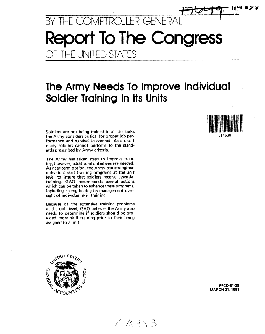 handle is hein.gao/gaobabbtf0001 and id is 1 raw text is: 



BY THE COMPTROLLER GENERAL



Report To The Congress

OF THE UNITED STATES


The Army Needs To Improve Individual

Soldier Training In Its Units





Soldiers are not being trained in all the tasks
the Army considers critical for proper job per-                     114838
formance and survival in combat. As a result
many soldiers cannot perform to the stand-
ards prescribed by Army criteria.

The Army has taken steps to improve train-
ing; however, additional initiatives are needed.
As near-term option, the Army can strengthen
individual skill training programs at the unit
level to insure that soldiers receive essential
training. GAO recommends several actions
which can be taken to enhance these programs,
including strengthening its management over-
sight of individual skill training.

Because of the extensive training problems
at the unit level, GAO believes the Army also
needs to determine if soldiers should be pro-
vided more skill training prior to their being
assigned to a unit.












                                                                    FPCD-81 -29
                                                                 MARCH 31, 1981


(        )  ')


