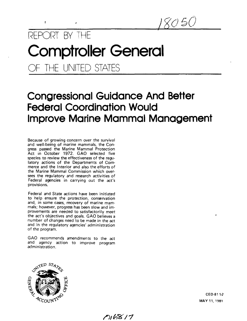 handle is hein.gao/gaobabbwy0001 and id is 1 raw text is: 






REPORT BY THE


Comptroller General


OF THE UNITED STATES


Congressional Guidance And Better

Federal Coordination Would

Improve Marine Mammal Management



Because of growing concern over the survival
and well-being of marine mammals, the Con-
gress passed the Marine Mammal Protection
Act in October 1972. GAO selected five
species to review the effectiveness of the regu-
latory actions of the Departments of Com-
merce and the Interior and also the efforts of
the Marine Mammal Commission which over-
sees the regulatory and research activities of
Federal agencies in carrying out the act's
provisions.

Federal and State actions have been initiated
to help ensure the protection, conservation
and, in some cases, recovery of marine mam-
mals; however, progress has been slow and im-
provements are needed to satisfactorily meet
the act's objectives and goals. GAO believes a
number of changes need to be made in the act
and in the regulatory agencies' administration
of the program.

GAO recommends amendments to the act
and agency action to improve program
administration.


    ,,S STP4


             -,


 4           -CED-81 52
   lCcoU1'4V                                                      MAY 11, 1981


