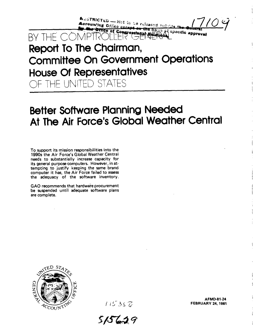 handle is hein.gao/gaobabbyx0001 and id is 1 raw text is: 

                   k  TRC~L -  1,e
                -. L , _                          --


BY ITHE COCMFTP 0     aCCI11

Report To The Chairman,

Committee On Government Operations

House Of Representatives


OF THE


UNITED STATES


Better Software Planning Needed

At The Air Force's Global Weather Central




To support its mission responsibilities into the
1990s the Air Force's Global Weather Central
needs to substantially increase capacity for
its general purpose computers. However, in at-
tempting to justify keeping the same brand
computer it has, the Air Force failed to assess
the adequacy of the software inventory.

GAO recommends that hardwa e procurement
be suspended until adequate software plans
are complete.


    AFMD-81-24
FEBRUARY 24, 1981


    It37


sJR-44- 07


