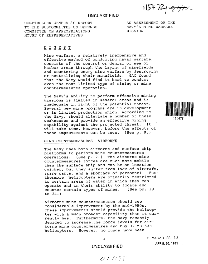 handle is hein.gao/gaobabcaf0001 and id is 1 raw text is: 


                          UNCLASSIFIED

COMPTROLLER GENERAL'S REPORT
TO THE SUBCOMMITTEE ON DEFENSE
COMMITTEE ON APPROPRIATIONS
HOUSE OF REPRESENTATIVES


AN ASSESSMENT OF THE
NAVY'S MINE WARFARE
MISSION


DIGEST

Mine warfare, a relatively inexpensive and
effective method of conducting naval warfare,
consists of the control or denial of sea or
harbor areas through the laying of minefields
and countering enemy mine warfare by destroying
or neutralizing their minefields. GAO found
that the Navy would find it hard to conduct
even the most limited type of mining or mine
countermeasures operation.

The Navy's ability to perform offensive mining
missions is limited in several areas and is
inadequate in light of the potential threat.
Several new mine programs are in development
or in limited production which, according to
the Navy, should alleviate a number of these
weaknesses and provide an effective mining
capability against the projected threat. It
will take time, however, before the effects of
these improvements can be seen. (See p. 9.)

MINE COUNTERMEASURES--AIRBORNE

The Navy uses both airborne and surface ship
platforms to perform mine countermeasures
operations. (See p. 2.) The airborne mine
countermeasures forces are much more mobile
than the surface ship and can be on location
quicker, but they suffer from lack of aircraft,
spare parts, and a shortage of personnel. Fur-
thermore, helicopters are primarily restricted
to certain areas of water in which they can
operate and in their ability to locate and
counter certain types of mines.   (See pp. 19
to 24.)

Airborne mine countermeasures should see
considerable improvement by the mid-1980s.
These improvements should provide the helicop-
ter with a much broader capability than it cur-
rently has. Furthermore, the Navy recently
decided to increase the force levels for air-
borne mine countermeasures and buy 32 MH-53E
helicopters. However, no funds have been


UNCLASSIFIED


I 11111111111111


C-MASAD-81-13
   APRIL 30, 1981


(2/7 ~


