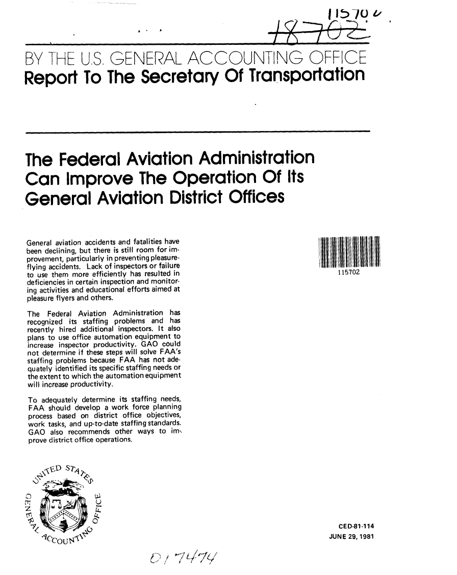 handle is hein.gao/gaobabcci0001 and id is 1 raw text is: 

                                                       411570_



BY THE US. GENERAL ACCOUNTING OFFICE

Report To The Secretary Of Transportation








The Federal Aviation Administration

Can Improve The Operation Of Its

General Aviation District Offices



General aviation accidents and fatalities have
been declining, but there is still room for im-
provement, particularly in preventing pleasu re-H
flying accidents. Lack of inspectors or failure
to use them more efficiently has resulted in                           115702
deficiencies in certain inspection and monitor-
ing activities and educational efforts aimed at
pleasure flyers and others.

The Federal Aviation Administration has
recognized its staffing problems and has
recently hired additional inspectors. It also
plans to use office automation equipment to
increase inspector productivity. GAO could
not determine if these steps will solve FAA's
staffing problems because FAA has not ade-
quately identified its specific staffing needs or
the extent to which the automation equipment
will increase productivity.

To adequately determine its staffing needs,
FAA should develop a work force planning
process based on district office objectives,
work tasks, and up-to-date staffing standards.
GAO also recommends other ways to im-.
prove district office operations.







    00

                                                                       CED-81-114
     CCOU1                                                           JUNE 29, 1981


