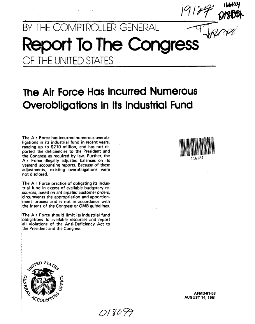 handle is hein.gao/gaobabcho0001 and id is 1 raw text is: 




BY THE COMPTROLLER GENERAL



Report To The Congress


OF THE UNITED STATES


The Air Force Has Incurred Numerous

Overobligations In Its Industrial Fund


The Air Force has incurred numerous overob-
ligations in its industrial fund in rec~nt years,
ranging up to $210 million, and has not re-
ported the deficiencies to the President and
the Congress as required by law. Further, the
Air Force illegally adjusted balances on its
,yearend accounting reports. Because of these
,adjustments, existing overobligations were
not disclosed.

The Air Force practice of obligating its indus-
trial fund in excess of available budgetary re-
sources, based on anticipated customer orders,
!circumvents the appropriation and apportion-
,ment process and is not in accordance with
the intent of the Congress or OMB guidelines.

The Air Force should limit its industrial fund
'obligations to available resources and report
rall violations of the Anti-Deficiency Act to
the President and the Congress.


116124


    AFMD-81-53
AUGUST 14, 1981


II             ,                            I I I I II


0 4f


F17'r=


o/1 6,


  1J&J2q


94*


