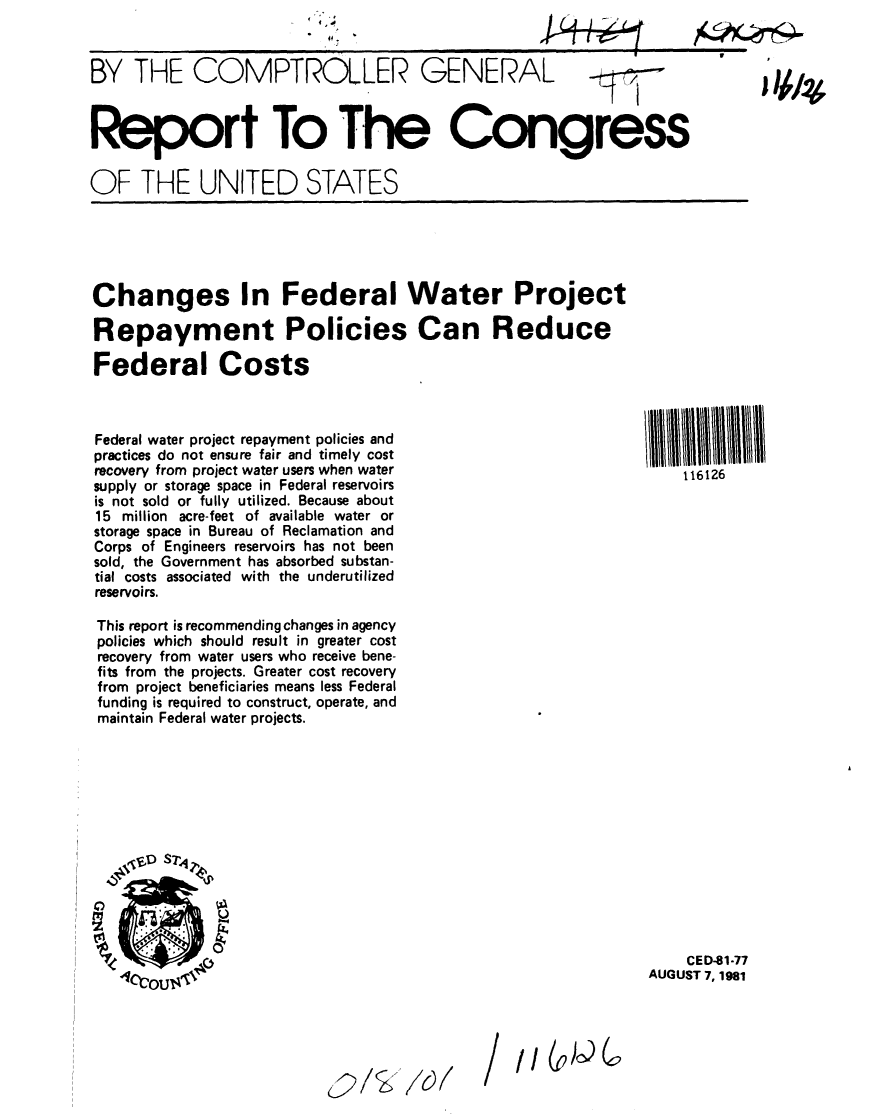 handle is hein.gao/gaobabchq0001 and id is 1 raw text is: 
.4


BY THE COMPTROLLER GENERAL



Report To The Congress

OF THE UNITED STATES


Changes In Federal Water Project

Repayment Policies Can Reduce

Federal Costs



Federal water project repayment policies and
practices do not ensure fair and timely cost
recovery from project water users when water
supply or storage space in Federal reservoirs
is not sold or fully utilized. Because about
15 million acre-feet of available water or
storage space in Bureau of Reclamation and
Corps of Engineers reservoirs has not been
sold, the Government has absorbed substan-
tial costs associated with the underutilized
reservoirs.

This report is recommending changes in agency
policies which should result in greater cost
recovery from water users who receive bene-
fits from the projects. Greater cost recovery
from project beneficiaries means less Federal
funding is required to construct, operate, and
maintain Federal water projects.


111111U1111111
  S 116126


    CED-81-77
AUGUST 7, 1981


2/'~ 6W


/ii


( )9


I 1A1*


