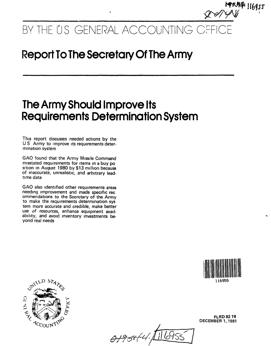 handle is hein.gao/gaobabcrg0001 and id is 1 raw text is: 




BY THE U S GENERAL ACCOUNTING Q.F CE




Report To The Secretary Of The Army








The Army Should Improve Its

Requirements Determination System



This report discusses needed actions by the
U S Army to improve its requirements deter-
mination system

GAO found that the Army Missile Command
misstated requirements for items in a buy po
sition in August 1980 by $13 million because
of inaccurate, unrealistic, and arbitrary lead-
time data

GAO also identified other requirements areas
needing improvement and made specific rec
ommendations to the Secretary of the Army
to make the requirements determination sys
tem more accurate and credible, make better
use of resources, enhance equipment avail-
ability, and avoid inventory investments be-
yond real needs










         ,b DS7                                                      116955






                                                                     PLRD 82 19
                                                               DECEMBER 1, 1981

             (45'6OU                             11


