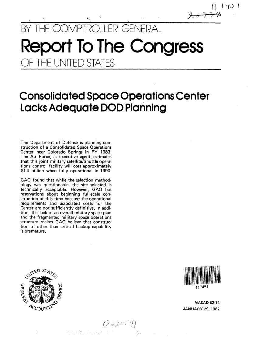 handle is hein.gao/gaobabcwi0001 and id is 1 raw text is: 




BY THE COMPTROLLER GENERAL



Report To The Congress


OF THE UNITED STATES


Consolidated Space Operations Center

Lacks Adequate DOD Planning





The Department of Defense is planning con-
struction of a Consolidated Space Operations
Center near Colorado Springs in FY 1983.
The Air Force, as executive agent, estimates
that this joint military satellite/Shuttle opera-
tions control facility will cost approximately
$1.4 billion when fully operational in 1990.

GAO found that while the selection method-
ology was questionable, the site selected is
technically acceptable. However, GAO has
reservations about beginning full-scale con-
struction at this time because the operational
requirements and associated costs for the
Center are not sufficiently definitive. In addi-
tion, the lack of an overall military space plan
and the fragmented military space operations
structure makes GAO believe that construc-
tion of other than critical backup capability
is premature.








  #D S7V

                                                                  117451


    M ASAD-82-14
JANUARY 29, 1982


/


}-to


