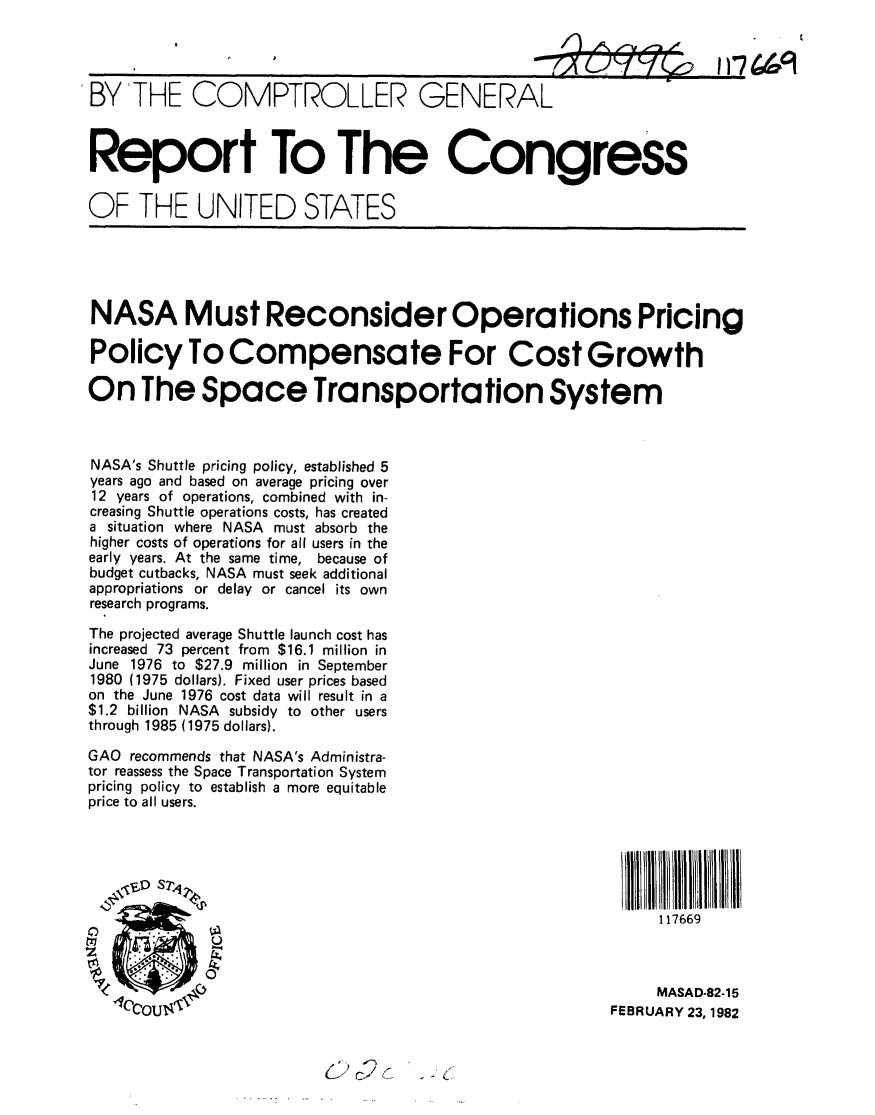 handle is hein.gao/gaobabcyk0001 and id is 1 raw text is: 




BY THE COMPTROLLER GENERAL



Report To The Congress


OF THE UNITED STATES





NASA Must Reconsider Operations Pricing

Policy To Compensate For Cost Growth

On The Space Transportation System



NASA's Shuttle pricing policy, established 5
years ago and based on average pricing over
12 years of operations, combined with in-
creasing Shuttle operations costs, has created
a situation where NASA must absorb the
higher costs of operations for all users in the
early years. At the same time, because of
budget cutbacks, NASA must seek additional
appropriations or delay or cancel its own
research programs.

The projected average Shuttle launch cost has
increased 73 percent from $16.1 million in
June 1976 to $27.9 million in September
1980 (1975 dollars). Fixed user prices based
on the June 1976 cost data will result in a
$1.2 billion NASA subsidy to other users
through 1985 (1975 dollars).

GAO recommends that NASA's Administra-
tor reassess the Space Transportation System
pricing policy to establish a more equitable
price to all users.






                                                              117669



                                                              MASAD-82.15
     Cou                                                 FEBRUARY 23, 1982


2 c2 I



