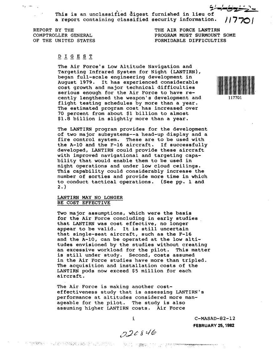 handle is hein.gao/gaobabcyt0001 and id is 1 raw text is:                                                  oo    J I a  -
This is an unclassified aigest furnished in lieu of
a report containing classified security information.  /1770/


REPORT BY THE
COMPTROLLER GENERAL
OF THE UNITED STATES


THE AIR FORCE LANTIRN
PROGRAM MUST SURMOUNT SOME
FORMIDABLE DIFFICULTIES


DIGEST


The Air Force's Low Altitude Navigation and
Targeting Infrared System for Night (LANTIRN),
began full-scale engineering development in
August 1979. It has experienced considerable
cost growth and major technical difficulties
serious enough for the Air Force to have re-
cently lengthened the weapon's development and
flight testing schedules by more than a year.
The estimated program cost has increased over
70 percent from about $1 billion to almost
$1.8 billion in slightly more than a year.

The LANTIRN program provides for the development
of two major subsystems--a head-up display and a
fire control system. These are to be used with
the A-10 and the F-16 aircraft. If successfully
developed, LANTIRN could provide these aircraft
with improved navigational and targeting capa-
bility that would enable them to be used in
night operations and under low cloud ceilings.
This capability could considerably increase the
number of sorties and provide more time in which
to conduct tactical operations. (See pp. 1 and
2.)

LANTIRN MAY NO LONGER
BE COST EFFECTIVE

Two major assumptions, which were the basis
for the Air Force concluding in early studies
that LANTIRN was cost effective, no longer
appear to be valid. It is still uncertain
that single-seat aircraft, such as the F-16
and the A-1O, can be operated at the low alti-
tudes envisioned by the studies without creating
an excessive workload for the pilot. This matter
is still under study. Second, costs assumed
in the Air Force studies have more than tripled.
The acquisition and installation costs of the
LANTIRN pods now exceed $5 million for each
aircraft.

The Air Force is making another cost-
effectiveness study that is assessing LANTIRN's
performance at altitudes considered more man-
ageable for the pilot. The study is also
assuming higher LANTIRN costs. Air Force


C-MASAD-82-12
FEBRUARY 25,1982


117701


