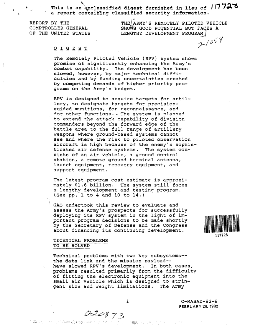 handle is hein.gao/gaobabczd0001 and id is 1 raw text is:        This is an vnclassified digest furnished in lieu of
       a report contalIxng classified security information.

REPORT BY THE                 THE/ARMY'S REMOTELY PILOTED VEHICLE
COMPTROLLER GENERAL           SHOWS GOOD POTENTIAL BUT FACES A
OF THE UNITED STATES          LENGTHY DEVELOPMENT PROGRAMJ


        DIGEST

        The Remotely Piloted Vehicle (RPV) system shows
        promise of significantly enhancing the Army's
        combat capability. Its development has been
        slowed, however, by major technical diffi-
        culties and by funding uncertainties created
        by competing demands of higher priority pro-
        grams on the Army's budget.

        RPV is designed to acquire targets for artil-
        lery, to designate targets for precision-
        guided munitions, for reconnaissance, and
        for other functions.- The system is planned
        to extend the attack capability of division
        commanders beyond the forward edge of the
        battle area to the full range of artillery
        weapons where ground-based systems cannot
        see and where the risk to piloted observation
        aircraft is high because of the enemy's sophis-
        ticated air defense systems. The system con-
        sists of an air vehicle, a ground control
        station, a remote ground terminal antenna,
        launch equipment, recovery equipment, and
        support equipment.

        The latest program cost estimate is approxi-
        mately $1.6 billion. The system still faces
        a lengthy development and testing program.
        (See pp. 1 to 4 and 10 to 14.)

        GAO undertook this review to evaluate and
        assess the Army's prospects for successfully
        deploying its RPV system in the light of im-
        portant program decisions to be made shortly
        by the Secretary of Defense and the Congress
        about financing its continuing development.
                                                             117728
        TECHNICAL PROBLEMS
        TO BE SOLVED

        Technical problems with two key subsystems--
        the data link and the mission payload--
        have slowed RPV's development. In both cases,
        problems resulted primarily from the difficulty
        of fitting the electronic-equipment into the
        small air vehicle which is designed to strin-
        gent size and weight limitations. The Army


                                i                 C-MASAD-82-8
                                                 FEBRUARY 26, 1982

                    6~2    73


