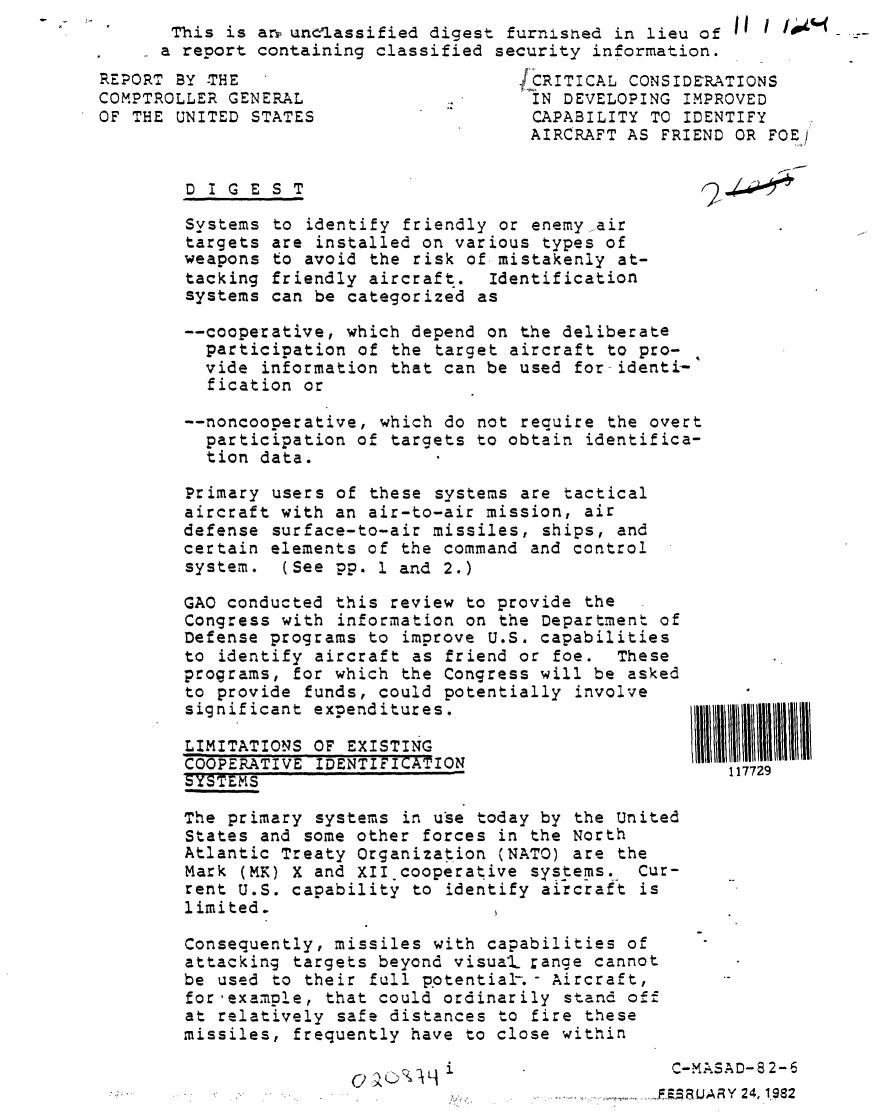 handle is hein.gao/gaobabcze0001 and id is 1 raw text is: This is arr untlassified digest furnished in lieu of I I i&..._
a report containing classified security information.


REPORT BY THE
COMPTROLLER GENERAL
OF THE UNITED STATES


jICRITICAL CONSIDERATIONS
IN DEVELOPING IMPROVED
CAPABILITY TO IDENTIFY
AIRCRAFT AS FRIEND OR FOEj


DIGEST


Systems to identify friendly or enemy air
targets are installed on various types of
weapons to avoid the risk of mistakenly at-
tacking friendly aircraft. Identification
systems can be categorized as

--cooperative, which depend on the deliberate
  participation of the target aircraft to pro-
  vide information that can be used for identi-
  fication or

--noncooperative, which do not require the overt
  participation of targets to obtain identifica-
  tion data.

Primary users of these systems are tactical
aircraft with an air-to-air mission, air
defense surface-to-air missiles, ships, and
certain elements of the command and control
system. (See pp. 1 and 2.)


GAO conducted this review to provide the
Congress with information on the Department of
Defense programs to improve U.S. capabilities
to identify aircraft as friend or foe. These
programs, for which the Congress will be asked
to provide funds, could potentially involve
significant expenditures.

LIMITATIONS OF EXISTING
COOPERATIVE IDENTIFICATION
SYSTEMS.           .

The primary systems in use today by the United
States and some other forces in the North
Atlantic Treaty Organization (NATO) are the
Mark (MK) X and XII cooperative systems. Cur-
rent U.S. capability to identify aircraft is
limited.

Consequently, missiles with capabilities of
attacking targets beyond visual range cannot
be used to their full potential-.- Aircraft,
for'example, that could ordinarily stand off
at relatively safe distances to fire these
missiles, frequently have to close within


117729


C-MASAD-S 2-6


FE~~JA~Y 24, 1982


