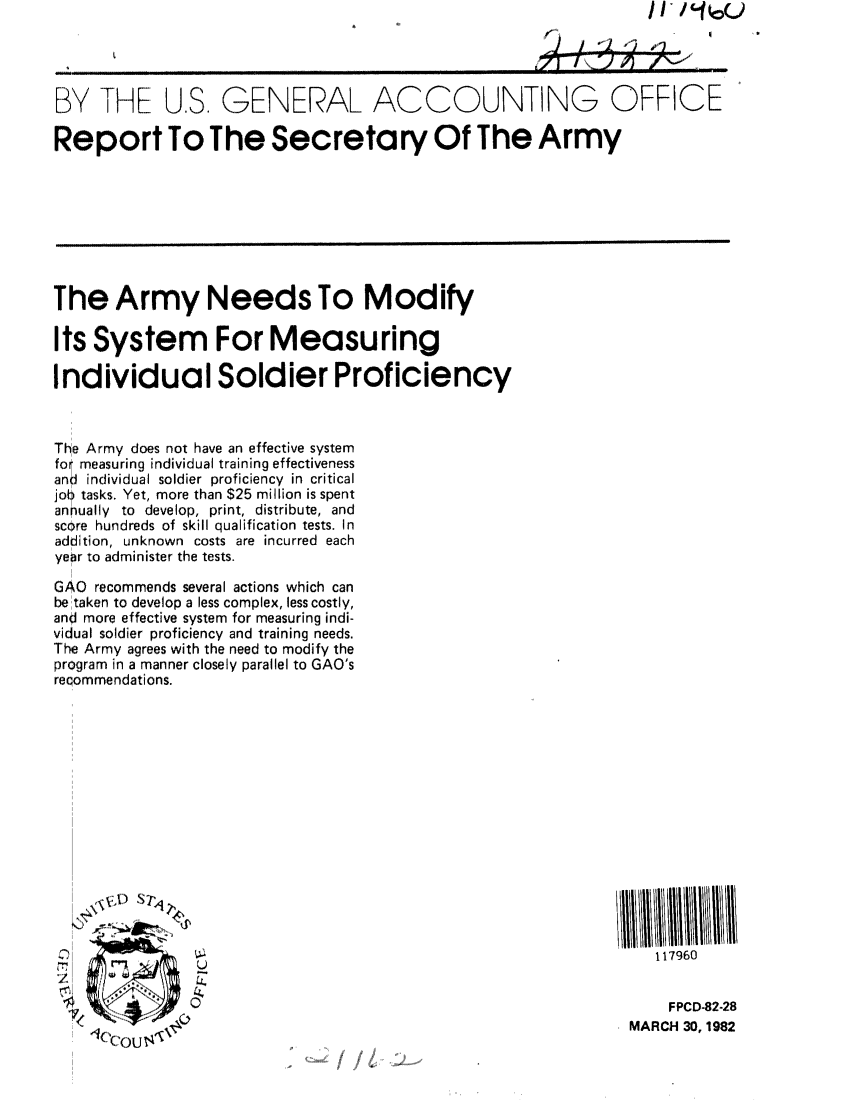handle is hein.gao/gaobabdbn0001 and id is 1 raw text is: 




BY THE U.S, GENERAL ACCOUNTING OFFICE

Report To The Secretary Of The Army








The Army Needs To Modify

Its System For Measuring

Individual Soldier Proficiency



The Army does not have an effective system
fo measuring individual training effectiveness
and individual soldier proficiency in critical
jot ? tasks. Yet, more than $25 million is spent
annually to develop, print, distribute, and
score hundreds of skill qualification tests. In
addition, unknown costs are incurred each
year to administer the tests.

GAO recommends several actions which can
be taken to develop a less complex, less costly,
anJ more effective system for measuring indi-
vidual soldier proficiency and training needs.
The Army agrees with the need to modify the
program in a manner closely parallel to GAO's
recommendations.















                                                                  117960


                                                                    FPCD-82-28
                                                               MARCH 30, 1982


