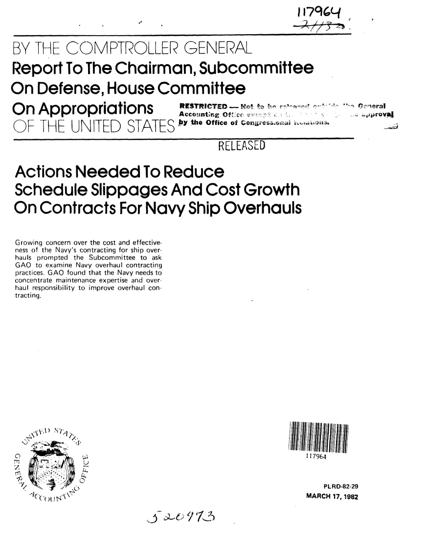 handle is hein.gao/gaobabdbp0001 and id is 1 raw text is: 




BY THE COMPTROLLER GENERAL

Report To The Chairman, Subcommittee

On Defense, House Committee


Appropriations

YHE UNITED STATES


RESTRICTED - Wn , to 7h ,      Po...eral
Acco t g Of : ,  cc .. .....oyS.
Jiy the Office of


                                   RELEASED


Actions Needed To Reduce

Schedule Slippages And Cost Growth

On Contracts For Navy Ship Overhauls


Growing concern over the cost and effective-
ness of the Navy's contracting for ship over-
hauls prompted the Subcommittee to ask
GAO to examine Navy overhaul contracting
practices, GAO found that the Navy needs to
concentrate maintenance expertise and over-
haul responsibility to improve overhaul con-
tracting.


















00


   Ye l.~'


1 17964


   PLRD-82-29
MARCH 17, 1982


~j



