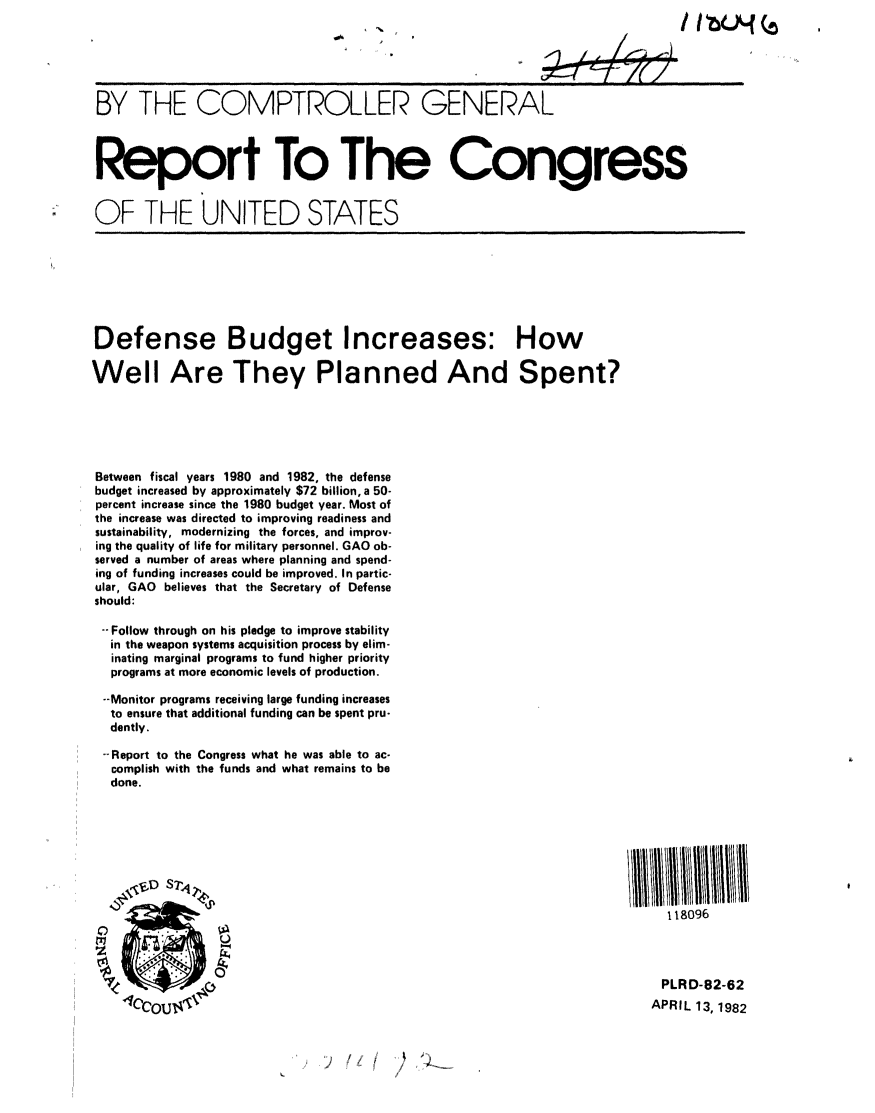 handle is hein.gao/gaobabdcy0001 and id is 1 raw text is: 






BY THE COMPTROLLER GENERAL



Report To The Congress


OF THE UNITED STATES








Defense Budget Increases: How

Well Are They Planned And Spent?






Between fiscal years 1980 and 1982, the defense
budget increased by approximately $72 billion, a 50-
percent increase since the 1980 budget year. Most of
the increase was directed to improving readiness and
sustainability, modernizing the forces, and improv-
ing the quality of life for military personnel. GAO ob-
served a number of areas where planning and spend-
ing of funding increases could be improved. In partic-
ular, GAO believes that the Secretary of Defense
should:

--Follow through on his pledge to improve stability
  in the weapon systems acquisition process by elim-
  inating marginal programs to fund higher priority
  programs at more economic levels of production.

  --Monitor programs receiving large funding increases
  to ensure that additional funding can be spent pru-
  dently.

  --Report to the Congress what he was able to ac-
  complish with the funds and what remains to be
  done.








                                                                          i 1.8096




                                                                          PLRD-82-62
                                                                        APRIL 13, 1982


)  !( ~  2


